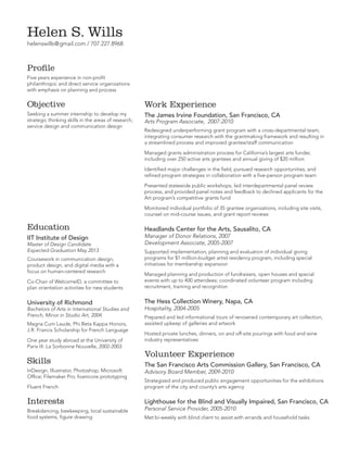 Helen S. Wills
helenswills@gmail.com / 707.227.8968

Profile
Five years experience in non-profit
philanthropic and direct service organizations
with emphasis on planning and process

Objective

Work Experience

Seeking a summer internship to develop my
strategic thinking skills in the areas of research,
service design and communication design

The James Irvine Foundation, San Francisco, CA
Arts Program Associate, 2007-2010

Redesigned underperforming grant program with a cross-departmental team,
integrating consumer research with the grantmaking framework and resulting in
a streamlined process and improved grantee/staff communication
Managed grants administration process for California’s largest arts funder,
including over 250 active arts grantees and annual giving of $20 million
Identified major challenges in the field, pursued research opportunities, and
refined program strategies in collaboration with a five-person program team
Presented statewide public workshops, led interdepartmental panel review
process, and provided panel notes and feedback to declined applicants for the
Art program’s competitive grants fund
Monitored individual portfolio of 35 grantee organizations, including site visits,
counsel on mid-course issues, and grant report reviews

Education
IIT Institute of Design

Master of Design Candidate
Expected Graduation May 2013
Coursework in communication design,
product design, and digital media with a
focus on human-centered research

Headlands Center for the Arts, Sausalito, CA
Manager of Donor Relations, 2007
Development Associate, 2005-2007

Supported implementation, planning and evaluation of individual giving
programs for $1 million-budget artist residency program, including special
initiatives for membership expansion

Co-Chair of WelcomeID, a committee to
plan orientation activities for new students

Managed planning and production of fundraisers, open houses and special
events with up to 400 attendees; coordinated volunteer program including
recruitment, training and recognition

University of Richmond

The Hess Collection Winery, Napa, CA

Bachelors of Arts in International Studies and
French, Minor in Studio Art, 2004
Magna Cum Laude, Phi Beta Kappa Honors,
J.R. Francis Scholarship for French Language
One year study abroad at the University of
Paris III: La Sorbonne Nouvelle, 2002-2003

Skills
InDesign, Illustrator, Photoshop; Microsoft
Office; Filemaker Pro; foamcore prototyping

Hospitality, 2004-2005

Prepared and led informational tours of renowned contemporary art collection,
assisted upkeep of galleries and artwork
Hosted private lunches, dinners, on and off-site pourings with food and wine
industry representatives

Volunteer Experience
The San Francisco Arts Commission Gallery, San Francisco, CA
Advisory Board Member, 2009-2010

Fluent French

Strategized and produced public engagement opportunities for the exhibitions
program of the city and county’s arts agency

Interests

Lighthouse for the Blind and Visually Impaired, San Francisco, CA

Breakdancing, beekeeping, local sustainable
food systems, figure drawing

Met bi-weekly with blind client to assist with errands and household tasks

Personal Service Provider, 2005-2010

 