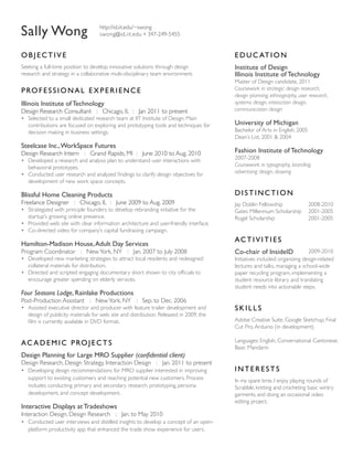 Sally Wong

http://id.iit.edu/~swong
swong@id.iit.edu 347-249-5455

OBJECTIVE

E D U C AT I O N

Seeking a full-time position to develop innovative solutions through design
research and strategy in a collaborative multi-disciplinary team environment.

Institute of Design
Illinois Institute of Technology

P RO F E S S I O N A L E X P E R I E N C E
Illinois Institute of Technology
Design Research Consultant : Chicago, IL : Jan 2011 to present
•	 Selected to a small dedicated research team at IIT Institute of Design. Main
contributions are focused on exploring and prototyping tools and techniques for
decision making in business settings.

Steelcase Inc., WorkSpace Futures
Design Research Intern : Grand Rapids, MI : June 2010 to Aug. 2010

Master of Design candidate, 2011
Coursework in strategic design research,
design planning, ethnography, user research,
systems design, interaction design,
communication design

University of Michigan
Bachelor of Arts in English, 2005
Dean’s List, 2001  2004

Fashion Institute of Technology

•	 Developed a research and analysis plan to understand user interactions with
behavioral prototypes.
•	 Conducted user research and analyzed findings to clarify design objectives for
development of new work space concepts.

2007-2008
Coursework in typography, branding,
advertising design, drawing

Blissful Home Cleaning Products

DISTINCTION

Freelance Designer : Chicago, IL : June 2009 to Aug. 2009

Jay Doblin Fellowship
Gates Millennium Scholarship
Rogel Scholarship		

•	 Strategized with principle founders to develop rebranding initiative for the
startup’s growing online presence.
•	 Provided web site with clear information architecture and user-friendly interface.
•	 Co-directed video for company’s capital fundraising campaign.

Hamilton-Madison House, Adult Day Services
Program Coordinator : New York, NY : Jan. 2007 to July 2008
•	 Developed new marketing strategies to attract local residents and redesigned
collateral materials for distribution.
•	 Directed and scripted engaging documentary short shown to city officials to
encourage greater spending on elderly services.

Four Seasons Lodge, Rainlake Productions
Post-Production Assistant : New York, NY : Sep. to Dec. 2006

2008-2010
2001-2005
2001-2005

AC T I V I T I E S
Co-chair of InsideID

2009-2010
Initiatives included: organizing design-related
lectures and talks, managing a school-wide
paper recycling program, implementing a
student resource library and translating
student needs into actionable steps.

•	 Assisted executive director and producer with feature trailer development and
design of publicity materials for web site and distribution. Released in 2009, the
film is currently available in DVD format.

SKILLS

A C A D E M I C P RO J E C T S

Languages: English, Conversational Cantonese,
Basic Mandarin

Adobe Creative Suite, Google Sketchup, Final
Cut Pro, Arduino (in development)

Design Planning for Large MRO Supplier (confidential client)
Design Research, Design Strategy, Interaction Design : Jan. 2011 to present
•	 Developing design recommendations for MRO supplier interested in improving
support to existing customers and reaching potential new customers. Process
includes conducting primary and secondary research, prototyping, persona
development, and concept development.

Interactive Displays at Tradeshows
Interaction Design, Design Research : Jan. to May 2010
•	 Conducted user interviews and distilled insights to develop a concept of an openplatform productivity app that enhanced the trade show experience for users.

INTERESTS
In my spare time, I enjoy playing rounds of
Scrabble, knitting and crocheting basic wintry
garments, and doing an occasional video
editing project.

 