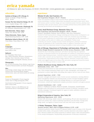 erica yamada

233 Dolores St. Apt 6, San Francisco, CA 94103 | 914.439.3360 | www.gomoxie.com | yamadasan@gmail.com

education:

experience:

Institute of Design at IIT, Chicago, IL
Master in Design, Design Planning
09/07 - 05/09

Mission St Labs, San Francisco, CA
User Experience Designer, 08/10 - Present

Parsons The New School for Design, NY, NY
A.A.S. Graphic Design, 9/04 - 12/06
Carnegie Mellon University, Pittsburgh, PA
B.S. Business Administration, 8/97 - 5/01
Keio University, Tokyo, Japan
Junior Year abroad, 9/99 - 8/00

Create user experience design of newly launched iPhone application, GeoShare. Use lean
startup methodology of minimal viable product development and launch  learn tactics; Work
with business partner in product design, use cases of potential product direction, planting social
networking virality and user research. Goal is to develop potential future product platform while
increasing app downloads and developing user loyalty.

Intuit, Small Business Group, Mountain View, CA
User Experience and Interaction Designer, 08/09 - Present
Products: QuickBooks Desktop, Intuit Websites, Sales Force Automation

skills:

Worked for SAAS based products, webpage marketing and desktop product development as an
interaction designer and web producer. Projects varied from conceptual and visual design
of SAAS product explorations for small business needs, landing page and SEO optimization of
Intuit websites and the needs of 4 million users of QuickBooks. Position entail
conducting user research, strategy/concept of feature development, prototype  wireframe
creation and application of AB or multivariate testing. In addition to interaction work, led
company wide cross department initiative to bring accessibility to Intuit web products.

Native English and Japanese
Basic HTML  CSS3

City of Chicago, Department of Technology and Innovation, Chicago IL
Service Design Research Associate for 311(City Services Phoneline), 9/08 – 5/09

Tokyo University, Tokyo, Japan
Brand Marketing Seminar, 9/99 - 8/00
Manhattan School of Music, NY, NY
Voice Major, Piano Minor, 9/96 - 8/97

Languages:

Software:
PC: Powerpoint, Word, Excel
Mac: Adobe Photoshop, Illustrator, Dreamweaver,
Indesign, Flash, Fireworks, Quark, ProTools,
Final Cut Express,Omnigraffle, Balsamiq, Keynote

Photography:

Assisted the City in decreasing unnecessary call volume and improving user experience
and points of interaction between the City government and residents by using human centered/
systems design thinking processes. Conducted qualitative and quantitative research and analysis
of both callers, operators and city departments. Process yielded a comprehensive portfolio of
communication, organizational  service design solutions. Interaction concept work of web 
mobile work triggered approval from Mayor Daly and acted as spring board toward the launch
of a new City of Chicago website in summer 2009.

BW, E-6, RA-4 Processing, 35mm, Medium, Large Format
Trained in Photojournalism and Studio Photography

Publicis Healthcare Group, Medicus NY, New York, NY
Multimedia Artist, 7/04 – 5/07

Misc:
Sound design, jewelry design, basic film making,
freelance print and brand identity designer,
classical piano, opera and mixed martial arts training

Created pitch presentations for major pharmaceutical clients with new business development
team. Work entailed multimedia design work in video, photography, print design and
powerpoint to achieve high fidelity storytelling about agency and our vision for new clients.

awards:
Finalist for Photographer’s Forum magazine
contest: best of college photography (1999)
Semi-finalist for Photographer’s Forum magazine
photo contest (1998)
Published “America at the Millennium” for
international library of photography (1998)

Account Supervisor, 12/02 – 7/04
Recruited, managed and trained a team of seven account coordinators, teaching effective
project management methods and ensuring proper account coverage throughout agency.
To ensure thorough quality control and manage efficiency in a fast paced and hectic
environment, created and implemented company procedures manual to aid agency process.

Account Coordinator, 1/02 – 12/02
Clients: F. Hoffmann-La Roche, Procter  Gamble, Astrazeneca, Sanofi-Aventis
Managed teams and projects for several product launches of domestic and global awardwinning campaigns; Coordinated logistics for agency  media, publishers, printers 
international conferences.

Bvlgari Corporation of America, New York, NY
Marketing Department, 8/01- 10/01
Worked with advertising, market research, merchandizing, PR and sales departments to
launch new product line, analzye marketing expenditures and placement, manage print
design needs, run logistics of launch events and work with luxury media outlets.

J. Walter Thompson, Tokyo, Japan
Account Services, Mod’s Hair of Nippon/Unilever,12/99 - 6/00
Conducted qualitative market research on Japanese fashion trends of women 18-24. Research
entailed media studies, ethnographic studies of product placement and product usage by
peers. Research yielded new product proposals to Unilever Japan’s client and participation
in the concept development, storyboarding and production of television commercials.

 