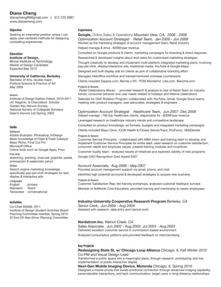 Diana Cheng

dianacheng89@gmail.com | 312.725.3997
www.dianacheng.com
Objective

Experience

Seeking an internship position where I can
apply user-centered methods for designing
compelling experiences

Google, Online Sales  Operations Mountain View, CA, 2006 - 2009
Optimization Account Strategist Retail Team, Jan.2009 - Jun.2009

Worked as the marketing strategist of account management team, Retail Industry
Helped manage  drive ~$50M/year revenue

Education
Institute of Design,
Illinois Institute of Technology
Master of Design Candidate
Expected May 2012

University of California, Berkeley
Bachelor of Arts, double major:
Political Science  Practice of Art
May 2005
Honors

Institute of Design Nathan Fellow, 2010-2011
UC Regents’  Chancellors’ Scholar
Golden Key Honors Society
National Society of Collegiate Scholars
Dean’s Honors List Spring, 2003

Consulted on Google products  clients’ marketing campaigns for branding  direct response
Researched  developed insights about end-users for customized marketing strategies
Thought creatively to develop and implement multi-platform integrated marketing plans, involving
pay-per-click, display/interactive ads, traditional media, YouTube  Google Maps
Designed and built display ads for clients as part of collaborative branding effort
Managed interoffice workflow and trained/mentored overseas counterparts
Clients included Zappos.com, Barney’s NY, POM Wonderful, Like.com, Become.com
Projects  Honors

“Retail Celebrations Maven” - provided research  analysis to rest of Retail Team on industry
trends, consumer behavior and user needs related to holidays and lifetime celebrations
Selected for OSO Rotation Program: collaborated with YouTube, Gmail, Google Voice teams,
meeting with product managers, user advocates, strategists  engineers

Optimization Account Strategist

Healthcare Team, Jun.2007- Dec.2008

Helped manage ~100 top Healthcare clients, responsible for ~$30M/year revenue
Leveraged research on healthcare industry trends and competitive landscape

Consulted on product knowledge, ad formats, budgets and integrated marketing campaigns

Skills

Clients included Mayo Clinic, ICON Health  Fitness (NordicTrack, ProForm), 1800Dentist

Software

Adobe Illustrator, Photoshop, InDesign
Basic knowledge of Flash  Flash Catalyst
Basic Rhino, Final Cut Pro
Microsoft Office
Online tools such as Google Apps, Prezi
Fine Arts

Projects  Honors

Customer Service Principles - collaborated with MBA intern and training team to develop and
implement Customer Service Principles for entire dept; used research on customer satisfaction,
consumer needs and employee values, created training modules and incentives
Customer loyalty team - analyzed results of initiatives and explored viability of new programs

sketching, painting, charcoal, graphite, pastel,
prismacolor  watercolor pencil

Google OSO Recognition Gold Award 2007

Online

Account Associate, Aug.2006 - May.2007

Search engine marketing knowledge:
specifically pay-per-click strategies for text,
display  interactive ads

Identified high potential accounts  developed strategies to acquire new business
Projects  Honors

Languages

English
Mandarin
Taiwanese

Provided account management support via email, phone, and chat

primary
fluent
conversational

Activities
Co-Chair IDSAB, 2011
Institute of Design Student Activities Board
Planning Committee member, Spring 2010
ID End-Of-Year-Show Planning Committee

Customer Satisfaction Rep: led training workshops, analyzed customer feedback surveys
Member of AdWords Core Educators: provided training and mentorship to newer employees

Industry-University Cooperative Research Program Berkeley, CA
Senior Clerk, Jun.2004 - Aug.2004
Assisted with research, data entry and clerical work

Nordstrom Inc. Walnut Creek, CA
Sales Associate, Jun.2002 - Aug.2002; Jul.2003 - Aug.2003

Delivered excellent customer service in commission-based environment
Analyzed consumption patterns and provided feedback on merchandising

Key Projects

Redesigning State St, w/ Chicago Loop Alliance Chicago, IL Fall-Winter 2010
Co-PM and Visual Design Lead
Transformed a public space into a meaningful place, through research, prototyping, and live
implementation of public interactive display

Next-Gen Mobile Imaging Device, Motorola Chicago, IL Spring 2010

Designed a mobile phone that builds emotional connection through advanced imaging capability,
personalizable interactions, and tacit communication; target users in long-distance relationships

 