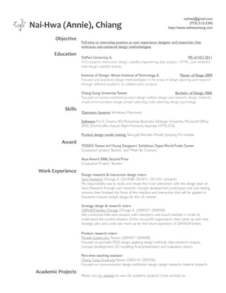 Nai-Hwa (Annie), Chiang
Objective
Education

naihwa@gmail.com
(773) 512-2345
http://www.naihwachiang.com

Full-time or internship position as user experience designer and researcher that
embraces user-centered design methodologies.
DePaul University, IL
MS of HCI 2011
HCI research, interaction design, usability engineering, data analysis , HTML, user-centered
web design, usability testing.
Institute of Design- Illinois Institute of Technology, IL
Master of Deign 2009
Focused and practiced design methodologies in the areas of design planning and research
through different academic or collaboration projects.
Chang Gung University, Taiwan
Bachelor of Design 2006
Focused on human-centered product design welfare design and research, design methods,
visual communication design, project planning, color planning, design psychology.

Skills

Operation Systems: Windows, Macintosh
Software: Pro E, Cinema 4D, Photoshop, Illustrator, InDesign, Fireworks, Microsoft Office,
SPSS, OmniGraffle, Axture, Flash+Firework, Keynote, HTML/CSS.
Product design model making: Silica gel, Wooden Model, Spraying, PU models.

Award

YODEX, Taiwan Int’l Young Designers’ Exhibition, Taipei World Trade Center
Graduation project “Bushes” and “Meet By Chances.”
Asus Award 2006, Second Prize
Graduation Project, “Bushes.”

Work Experience

Design research  interaction design intern
Sano Research, Chicago, IL (2010/08~2010/11, 2011/01~present)
My responsibility was to study and create the in-car interaction with the design team at
Sano Research through user research, concept development, prototypes and user testing
sessions; then finalized the flows of the interface and interaction that will be applied to
Panasonic’s future cockpit design for the US market.
Strategy design  research intern
GRANDFamilies Chicago, Chicago, IL (2009/07~2009/08)
We conducted interview sessions with volunteers, and board member in order to
understand the current situation of this non-profit organization, then came up with new
strategic plan and a web site mock-up for the future operation of GRANDFamilies.
Product research intern
Mustek System, Inc., Taiwan (2004/07~2004/08)
Focused on portable DVD design applying design methods, data research/ analysis,
concept development, 2D modeling, final presentation and evaluation report.
Part-time teaching assistant
Chang Gung University, Taiwan (2003/10~2007/06)
Focused on communication design, exhibition design, design research, material research.

Academic Projects

Please visit my website to view the academic projects I have worked on.

 