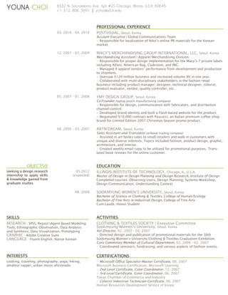 YOUNA CHOI

6532 N. Sacramento Ave. Apt #2S Chicago, Illinois, U.S.A. 60645
+1. 312. 806. 3691 | ychoi@id.iit.edu

PROFESSIONAL EXPERIENCE
03. 2010 - 04. 2010

POSTVISUAL, Seoul, Korea
Account Executive | Global Communications Team
• Responsible for localization of Nike’s online PR materials for the Korean
market.

12. 2007 - 07. 2009

MACY’S MERCHANDISING GROUP INTERNATIONAL, LLC, Seoul, Korea
Merchandising Assistant | Apparel Merchandising Division
• Responsible for proper design implementation for the Macy’s 7 private labels
including Alfani, American Rag, Clubroom, and INC.
• Managed 4 apparel vendors’ performance from development and production
to shipment.
• Oversaw $120 million business and increased volume 9% in one year.
• Collaborated with multi-disciplinary stakeholders in the fashion retail
business including product manager, designer, technical designer, colorist,
product evaluator, vendor, quality controller, etc.

05. 2007 - 01. 2008

YMY DESIGN GROUP, Seoul, Korea
Co-Founder (laptop pouch manufacturing company)
• Responsible for design, communication with fabricators, and distribution
channel control.
• Developed brand identity and built a Flash-based website for the product.
• Negotiated $10,000 contract with Pascucci, an Italian premium coffee shop
brand for Limited Edition 2007 Christmas Season promo product.

08. 2005 - 03. 2007

OBJECTIVE
seeking a design research
internship to apply skills
 knowledge gained from
graduate studies

ARTN’DREAM, Seoul, Korea
Sales Assistant and Translator (artbook trading company)
• Assisted in art books sales to small retailers and walk-in customers with
unique and diverse interests. Topics included fashion, product design, graphic,
architecture, and interior.
• Created weekly email copy to be utilized for promotional purposes. Translated book reviews for the online customer.

EDUCATION
05.2012
(expected)

08. 2008

ILLINOIS INSTITUTE OF TECHNOLOGY, Chicago, IL, U.S.A.
Master of Design in Design Planning and Design Research, Institute of Design
Completed courses: Observing Users, Design Planning, Systems Workshop,
Design Communication, Understanding Context
SOOKMYUNG WOMEN’S UNIVERSITY, Seoul, Korea
Bachelor of Science in Clothing  Textiles, College of Human Ecology
Bachelor of Fine Arts in Industrial Design, College of Fine Arts
Cum Laude, Honor Student

SKILLS

ACTIVITIES

RESEARCH : SPSS, Repast (Agent Based Modeling

CLOTHING  TEXTILES SOCIETY | Executive Committee
Sookmyung Women’s University, Seoul, Korea

Tool), Ethnographic Observation, Data Analysis
and Synthesis, Data Visualization, Prototyping
GRAPHIC : Adobe Creative Suite
LANGUAGE : Fluent English, Native Korean

Art Director, 02. 2007 - 03. 2007
• Directed design and publication of promotional materials for the 30th
Sookmyung Women’s University Clothing  Textiles Graduation Exhibition.
Core Committee Member of Cultural Department, 02. 2006 - 02. 2007
• Coordinated seminars, fundraising, and various aspects of fashion events.

INTERESTS

CERTIFICATIONS

cooking, traveling, photography, yoga, hiking,
amateur rapper, urban music aficionado

• Microsoft Office Specialist Master Certificate, 08. 2007
Microsoft Business Certification, Microsoft Learning
• 2nd Level Certificate, Color Coordinator, 12. 2007
• 3rd Level Certificate, Color Coordinator, 06. 2007
Tokyo Chamber of Commerce and Industry
• Colorist Industrial Technician Certificate, 06. 2007
Human Resources Development Service of Korea

 