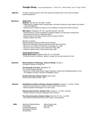 Youngjin Chung
Objective

Experience

chung.youngjin@gmail.com / 267.231.1143 / 3028 S. Wells St., Apt #1, Chicago, IL 60616

To obtain a full time position in which user research articulates clients’ unmet needs and guides
product development.

Design Intern
Eyebeam, New York, NY / Oct 2008 - Jul 2009
• Collaborated on LittleBits project including design, information architecture, space design, and research
-- http://www.littlebits.cc.
• Researched and visualized concepts for an art installation for media artist, Adrianne Wortzel.
MIO Culture, Philadelphia, PA / Feb - Aug 2007, Aug 2010 - Oct 2010
• Handled research, concept visualizations, prototype modeling, and information architecture for
major projects with focus on sustainable design.
• Designed Organixe line(office storage made by low impact material).
• Designed Origami Side Table.
MIO Work recognition:
Organixe line was presented at 2009: New York Gift Fair
Origami Side Table design was also presented at 2008: New York Gift Fair
• Featured as one of Best of NYC Gift Fair at Treehugger.com, 2008
• Featured in Home  Garden section of New York Times, 2008
• Featured in Splash! section of Home Décor Buyer, 2008
Graphic Design Freelancer
Design Mania Group, Englewood Cliffs, NJ / Jul - Sept 2008
• Provided information architecture, research, analysis, and concept evaluation for client.

Education

Illinois Institute of Technology - School of Design, Chicago, IL
Candidate for Masters of Design 2011
The University of the Arts, Philadelphia, PA
B.S. Industrial Design, May 2008
• Placed third in 2006 Collab Student Design Competition hosted by the Philadelphia Museum of Art:
“The Intelligent Ornament,” featured in Philadelphia Inquirer.
KonKuk University at Seoul in Korea, Seoul, Korea 		
Earned 42 law credits law 2000 - 2003

Activities

Rehabilitation Institute of Chicago, Volunteer Assistant, Chicago, IL / Jun 2010 - Present
• Assist and provide help senior citizens in their physical therapy sessions.
• Mentored disabled children(age 8-15) at sports camp.
Chicago Cultural Center, Volunteer Tutor, Chicago, IL / Jun 2010 - Aug 2010
• Provide introductory computer knowledge for Senior Citizens.
The Caring Community, Volunteer Helper, New York, NY / Apr - Jun 2009
• Escorted and provided extra help to senior citizens in their daily lives.

Skills

Sketching  Building Models
Visual Design
Understanding Systems
Ethnographic Research
Storyboarding

Adobe Creative Suite
Microsoft Office
Rhino 3d

 