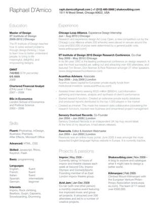 Raphael D’Amico

raph.damico@gmail.com | +1 (312) 480-5666 | shakeoutblog.com
1511 N Wood Street, Chicago 60622, USA

Education

Experience

Master of Design
IIT Institute of Design
2009-2012 | Chicago

Chicago Loop Alliance, Experience Design Internship
Jun - Aug 2010 | Chicago
Research and experience design Art Loop Open, a new competition run by the
Chicago Loop Alliance where 200 artworks were placed in venues around the
Loop and $50,000 of prizes were determined by a general public vote.
(www.artloopopen.com/)

The IIT Institute of Design teaches
how to solve wicked problems
through design thinking. I hope
to learn how to better understand
people, to bring to life
meaningful, delightful, and
empowering designs.
GMAT
740/800 (97th percentile)
6/6 AWA
2009
Chartered Financial Analyst
(CFA) Level 1 Pass
2007 – 2008
BSc in Economics
London School of Economics
and Political Science
2003 – 2006

Acanthus Advisers, Associate
Sep 2006 - July 2009 | London
Acanthus raises capital for European private equity funds from
institutional investors. (www.acanthus.eu.com)
-- Assisted three clients seeking €620 million ($890m). Led information
gathering and interviews, analysis and synthesis of client’s performance
-- Started research function. Created an extensive private equity database
and produced reports distributed to the top 1,000 players in the market
-- Created an intranet. This made the research data collaborative (obsoleting the
research function), tracked new business and streamlined project management.
Sensory Overload Records, Co-Founder
Jan 2004 – Jan 2006 | London
Sensory Overload Records is an independent UK hip-hop record label.
At the time of my departure, it had eleven releases.

Skills
Fluent: Photoshop, InDesign,
Illustrator, Premiere,
After Effects, Microsoft Office
Advanced: HTML, CSS
Skilled: Javascript, Rhino,
Keyshot, Flash
Basic: programming
Languages
English: 	
French: 		
Italian: 		
Spanish: 	
German: 	

IIT Institute of Design 2010 Design Research Conference, Co-chair
Sep 2009 - May 2010 | Chicago
In its 9th year, DRC is the leading professional conference on design research. It
was the most successful yet, selling out and attracting over 400 attendees, and
featured Tim Brown, Don Norman  Rick Robinson amongst 27 other speakers.
(www.designresearchconference.com)

fluent
fluent
fluent
intermediate
beginner

Interests
Improv, Rock climbing,
Beatbox, Guqin, Capoeira,
Snowboarding, Drumming

Rawroots, Editor  Assistant Webmaster
Jun 2004 – Jun 2005 | London
Rawroots was an online music portal. June 2005 it was amongst the more
respected English language Hiphop website in Europe. It is currently inactive.

Projects  passions
Improv | May 2008 Currently taking 14 hours of
improv and theatre classes each
week at Second City, Improv
Olympic and ComedySportz.
Founding member of an East
London improv theatre group.
Acid Jam | Jan-Dec 2008
Co-ran (with one other person)
a monthly creative event featuring
live improved music and group
art projects. It attracted over 200
attendees and led to a number of
creative projects.

Shakeoutblog.com | Nov 2009 A blog to explore and catalogue
what it might take to design a
better world.
Kilimanjaro | Feb 2005
Climbed Mount Kilimanjaro with
the European Venture Philanthropy Association (www.evpa.
eu.com). The team of 17 raised
over €300,000.

 