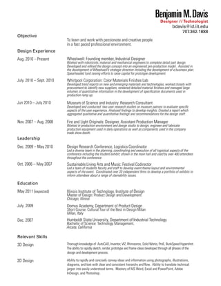 Benjamin M. Davis
Designer // Technologist

Objective

bdavis@id.iit.edu
707.362.1888
To learn and work with passionate and creative people
in a fast paced professional environment.

Design Experience
Aug. 2010 – Present

July. 2010 – Sept. 2010

Jun 2010 – July 2010

Nov. 2007 – Aug. 2008

Wheelwell: Founding member, Industrial Designer

Worked with roboticists, material and mechanical engineers to complete detail part design.
Developed and reﬁned the design concept into an engineered pre-production model. Assisted in
the development of Wheelwell’s strategic direction including the development of a business plan.
Spearheaded fund raising efforts to raise capital for prototype development.

Whirlpool Corporation: Color Materials Finishes Lab

Developed trend reports on new and emerging materials and technologies, worked closely with
procurement to identify new suppliers, rendered detailed material ﬁnishes and managed large
volumes of quantitative information in the development of speciﬁcation documents used in
production ramp up.

Museum of Science and Industry: Research Consultant

Developed and conducted two user research studies on museum patrons to evaluate speciﬁc
aspects of the user experience. Analyzed ﬁndings to develop insights. Created a report which
aggregated qualitative and quantitative ﬁndings and recommendations for the design staff.

Fire and Light Originals: Designer, Assistant Production Manager

Worked in production environment and design studio to design, engineer and fabricate
production equipment used in daily operations as well as components used in the company
trade show booth.

Leadership
Dec. 2009 – May 2010

Oct. 2006 – May 2007

Design Research Conference, Logistics Coordinator

Led a diverse team in the planning, coordinating and execution of all logistical aspects of the
conference including the student exhibit; shown in the main hall and used by over 400 attendees
throughout the conference

Sustainable Living Arts and Music: Festival Codirector

Led a team of students faculty and staff to develop event theme layout and environmental
aspects of the event. Coordinated over 20 independent ﬁrms to develop a portfolio of exhibits to
inform attendees about a range of stainability issues.

Education
May 2011 (expected)
July 2009
Dec. 2007

Illinois Institute of Technology, Institute of Design

Master of Design: Product Design and Development
Chicago, Illinois

Domus Academy, Department of Product Design

Short Course: Cultural Tour of the Best in Design Milan
Milan, Italy

Humboldt State University, Department of Industrial Technology

Bachelor of Science: Technology Management,
Arcata, California

Relevant Skills
3D Design

Thorough knowledge of AutoCAD, Inventor, VIZ, Rhinoceros, Solid Works, ProE, BunkSpeed Hypershot.
The ability to rapidly sketch, render, prototype and frame ideas developed through all phases of the
design and development process.

2D Design

Ability to rapidly and concisely convey ideas and information using photographs, illustrations,
diagrams, and text with clear and consistent hierarchy and ﬂow. Ability to translate technical
jargon into easily understood terms. Mastery of MS Word, Excel and PowerPoint, Adobe
InDesign, and Photoshop.

 