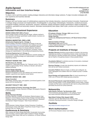 Arpita Agrawal

www.innovation-playground.com
Chicago IL
arpita@id.iit.edu
(312) 952-5604

Information and User Interface Design

Objective

To obtain a full or part time position creating strategic interactive and information design solutions. To align innovation strategies with
user experience and business rationale.

Summary

Designer with over fourteen years of multidisciplinary experience that includes interactive, visual and product innovation. Experienced
in strategic design processes and implementation. Knowledgeable in using design methodologies, frameworks, models & processes,
conceptual modeling, personas, storyboards, scenarios, wireframes, design prototypes & design specifications. Adept at integrating
qualitative, quantitative and secondary research. Motivated interdisciplinary team player. Able to plan, prioritize and coordinate to meet
deadlines.

Selected Professional Experience

Education

DESIGN CONSULTANT 2009 to Present
Various design projects included web site design, software interface’s
user interaction and design specification quality analysis, business concept design and branding.

IIT Institute of Design, Chicago, USA (www.id.iit.edu)
Master of Design Methods 2005
Design Planning
(Additionally, Entrepreneurial Finance at IIT Stuart School of Business)

DESIGN & MARKETING, 2006 to 2008

Infrastructure Engineering Inc., Chicago, IL
Content strategy, information architecture and design of web site
(www.infrastructure-eng.com), brochures, print collateral and brand
management. Based on work flow analysis redesigned software
user-interface of Deltek Vision for inhouse efficiency. Worked on
communication design, business development, processes, market
strategy and implementation in the architectural-engineering industry.
Techknow Engineering LLC, Chicago, IL
Communication design, information architecture, business strategy and
development, marketing strategy and implementation in architecturalengineering industry.

PRODUCT DESIGN 1994 - 2004
Otis Elevators Ltd., Mumbai
Designed an “Observation Elevator Car”. Reduced cost by 7.8% and
weight by approximately 750 lbs. Interface of elevator call buttons
adapted worldwide.
Product Design Internship
Siemens, Medical R&D, Mumbai
Designed Tomography (X-ray) user interface and controls based on
research, ergonomics and cognitive human factors.

GRAPHIC DESIGN 1994 - 2004
Design Consultant
Web design, branding, logos, print graphics, promotional graphics, book
layouts and font development.

ADJUNCT FACULTY 1995 - 2003
National Institute of Fashion Technology, New Delhi 	
Faculty for Design Process, Elements of Design, Ethnographic Research
& Documentation.

Skills

Design Planning & Strategy
Innovation Methods I Analysis and Synthesis I Market Analysis I User
Research I Trend Analysis I Human Factors Analysis I Scenario Writing
I Strategic Planning I Portfolio Planning I Product Planning I Wireframe
Development I Rapid Prototypes I New Product Definition I
Tools
Adobe Illustrator I Adobe InDesign I Adobe Photoshop I CorelDraw I
Dreamweaver I Flash I MS Office I PowerPoint I Excel I Project I Visio I
Business Plan Pro I Deltek I Act I

Conferences & Seminars

DMI: Creating the Perfect Design Brief 2008 I Sustainable Communities
2004 I Invention 2 Venture 2004 & 2005 I Institute of Design Strategy
Conference 2005 I About, With and For Conference, on Human Centered
Design 2004

National Institute of Design,
Ahmedabad, India (www.nid.edu)
5 Years Professional Education Programme 1994
Industrial Product Design

Projects at Institute of Design
Strategic Planning Identifying opportunities for PayPal in the booming
digital gaming industry, by researching industry, trends, technology and
user behavior to develop possible future scenarios. Strategic opportunities for PayPal in the gaming industry in those possible futures.
Visualization Method for potential outcomes of innovations, developed
to overcome grand challenges.
Business Strategy to locate inter-disciplinary experts and collaborate
their skill set with midsize businesses.
Innovation Platform iNews for Apple, to deliver user-configured, relevant, aggregated and scalable news from credible sources in variable
formats.
Brand Strategy and Implementation Plan for brand repositioning of
CDW, one of Fortune 500’s fastest growing companies.
Structured Planning for Large Scale Systems conceived an “Evolutionary Housing System” for the changing global housing needs. Created
concepts and floor plans customized to user need by using prefabricated,
grid-based structural and surface elements.

Noteworthy

Index Awards, Denmark, Top Nomination 2005
“The Evolutionary Housing System” in the category “Home”
http://www.index2005.dk/Members/laconte/homeObject#
Best Short Fiction Film Award 1992
‘Totanama’ won the 39th National Film Festival, India
Production Planning & Execution, Production Design & Budget

Portfolio
http://www.innovation-playground.com

Work Authorization
US Permanent Resident (Green Card Holder)

 