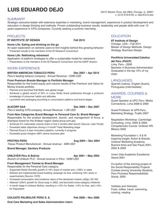 LUIS EDUARDO DEJO

233 E Wacker Drive, Apt 2803, Chicago, IL, 60601
c: (312) 618-8195; e: dejo@id.iit.edu

SUMMARY

Strategic executive leader with extensive expertise in marketing, brand management, experience in product development and
education in design thinking and methods. Proven outstanding business results, leadership and people skills with over 10
years experience in CPG companies. Curently seeking a summer internship.

PROJECTS

IIT INSTITUTE OF DESIGN				

EDUCATION
Fall 2010

Home Life: Eating and drinking on the go 		
An open exploration on extreme users to find insights behind this growing behavior
•	 Presented results to the members of the ID Research Consortium

Home Life: Rethinking retirement			
Application of platform strategies to offer a sustainable model for retirement.

•	 Presentation to the members of the ID Research Consortium and the AARP director

WORK EXPERIENCE
BRITISH AMERICAN TOBACCO PERU 	
Dec 2007 – Apr 2010
Peru’s leading tobacco company. Annual Revenue: 120M USD
From Premium Brands Manager to Portfolio Manager
Responsible for the brand equity and volume results of the Premium and Value for
Money brands portfolio.
•	 Planned and launched Pall Mall’s new global image
•	 Achieved a global record of 53% in Lucky Strike brand preference through a profound
knowledge of consumer habits and attitudes
•	 Launched new packaging according to consumption patterns and brand stages

ALICORP SAA				
Dec 2004 – Dec 2007
Peru’s leading CPG company. Annual Revenue: 1.2B USD
From New Categories Brand Manager to Personal Care Sr. Brand Manager
Responsible for the product development, launch, and management of Anua, a
shampoo brand for the Andean region (www.anua.com.pe)
•	
•	
•	
•	

Achieved 5% nationwide volume share in first 3 months after launch (Source: Latin Panel)
Exceeded sales objectives during a 3 month Trade Marketing stage
Planned Anua’s 2 year innovation pipeline, currently in progress
Exceeded gross margins 60% above business plan

IIT Institute of Design
Chicago, USA – Fall 2011
Master of Design Methods: Design
Strategy, Business Design.
Pontificia Universidad Catolica
del Peru (PUCP)
Lima, Peru - 2000	
Bachelor in Business Administration
Graduated in the top 10% of my
class

 
LANGUAGES

Spanish (native), English (fluent),
Portuguese (intermediate)

AWARDS, COURSES 
MORE

Guest Speaker at UPC Peru: Media
Connections, Lima 2008  2009
Guest Professor at UPN Peru:
Marketing Strategy, Trujillo 2007
Negotiation Workshop: Cambridge
Consulting, Lima, 2005  2009
Competencies Course: Unilever HR,
México 2002

Brand Manager, Sanitary Products

Marketing Foundation I, II  III
Inspiring Insight, Action  Brands:
Unilever Marketing Academy,
Buenos Aires and Sao Paulo 2001,
2002  2003

UNILEVER Peru  Bolivia 				
Apr 2001 – May 2004
Branch of Unilever PLC. Annual revenue in Peru: 100M USD

Union Vida Academic Excellence
Award 2001

From Management Trainee to Brand Manager
Responsible for the Personal Care category

Co-author of the winning project of
the Social Responsibility Projects
Contest among University Students,
Peru Promesa Responsabilidad
Social, 2000

PROTISA PERU 					
Aug 2004 – Dec 2004
Tissue Product Manufacturer. Annual revenue: 40M USD

 

•	 Supported Sedal (Sunsilk) growth of 18% share of market and  236% in sales
•	 Defined and implemented brand building campaign for Axe, acheiving 18% share in
supermarkets (Source: CCR)
•	 Increased consumption and incidence ratios of the deodorant market 20pp (‘02-’03)
•	 Attained 254% growth for Dove soap in 2002, and launched cross-category initiatives
•	 4 month stage in Unilever Bolivia, resulting in 10% for Sedal, 15% for Axe, and 10%
for Pepsodent

COLGATE PALMOLIVE PERU S. A. 			
Oral Care Marketing and Sales Administration intern

Feb 2000 – Nov 2000

Hobbies and Interests:
Food, coffee, travel, swimming,
cooking, reading

 