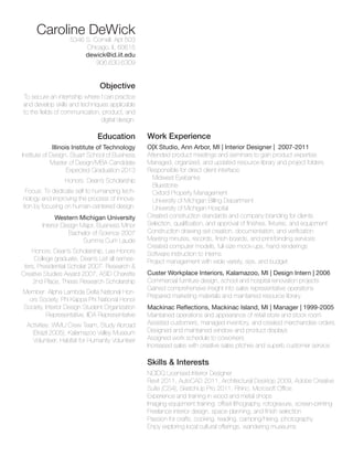 Caroline DeWick
5346 S. Cornell, Apt 503
Chicago, IL 60615
dewick@id.iit.edu
906.630.6309

Objective
To secure an internship where I can practice
and develop skills and techniques applicable
to the fields of communication, product, and
digital design.

Education
Illinois Institute of Technology
Institute of Design, Stuart School of Business
Master of Design/MBA Candidate
Expected Graduation 2013
Honors: Dean’s Scholarship
Focus: To dedicate self to humanizing technology and improving the process of innovation by focusing on human-centered design.
Western Michigan University
Interior Design Major, Business Minor
Bachelor of Science 2007
Summa Cum Laude
Honors: Dean’s Scholarship, Lee Honors
College graduate, Dean’s List all semesters, Presidential Scholar 2007, Research 
Creative Studies Award 2007, ASID Charette
2nd Place, Thesis Research Scholarship
Member: Alpha Lambda Delta National Honors Society, Phi Kappa Phi National Honor
Society, Interior Design Student Organization
Representative, IIDA Representative
Activities: WMU Crew Team, Study Abroad
(Brazil 2005), Kalamazoo Valley Museum
Volunteer, Habitat for Humanity Volunteer

Work Experience
O|X Studio, Ann Arbor, MI | Interior Designer | 2007-2011
Attended product meetings and seminars to gain product expertise
Managed, organized, and updated resource library and project folders
Responsible for direct client interface:
Midwest Eyebanks
Bluestone
Oxford Property Management
University of Michigan Billing Department
University of Michigan Hospital
Created construction standards and company branding for clients
Selection, qualification, and approval of finishes, fixtures, and equipment
Construction drawing set creation, documentation, and verification
Meeting minutes, records, finish boards, and print/binding services
Created computer models, full-size mock-ups, hand renderings
Software instruction to interns
Project management with wide variety, size, and budget
Custer Workplace Interiors, Kalamazoo, MI | Design Intern | 2006
Commercial furniture design, school and hospital renovation projects
Gained comprehensive insight into sales representative operations
Prepared marketing materials and maintained resource library
Mackinac Reflections, Mackinac Island, MI | Manager | 1999-2005
Maintained operations and appearance of retail store and stock room
Assisted customers, managed inventory, and created merchandise orders
Designed and maintained window and product displays
Assigned work schedule to coworkers
Increased sales with creative sales pitches and superb customer service

Skills  Interests
NCIDQ Licensed Interior Designer
Revit 2011, AutoCAD 2011, Architectural Desktop 2009, Adobe Creative
Suite (CS4), SketchUp Pro 2011, Rhino, Microsoft Office
Experience and training in wood and metal shops
Imaging equipment training: offset lithography, rotogravure, screen-printing
Freelance interior design, space planning, and finish selection
Passion for crafts, cooking, reading, camping/hiking, photography
Enjoy exploring local cultural offerings, wandering museums

 
