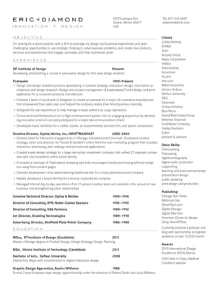 e r i c Fd i a m o n d

9237 Lavergne Ave
Skokie, Illinois 60077
USA

innovation + design
objective

I’m looking for a senior position with a firm to leverage my design and business experiences and seek
challenging opportunities to use strategic thinking to solve business problems, and create new products,
services and experiences that engage, persuade, and help businesses grow.

experience
IIIT Institute of Design 	
Present
Developing and teaching a course in persuasive design for first-year design students
Firstwater 	
1999–Present
Design and design research practice specializing in creative strategy, interaction design, information architecture and design research. Design and project management of a web-based T-shirt design and print
application for a consumer products manufacturer
Directed a team of visual and UI designers to create an extranet for a major US cosmetics manufacturer
that empowered their sales reps and helped the company realize their brand promise internally
Designed the user experience to help manage a major airline’s air cargo operations
Turned technical limitations of an in-flight entertainment system into an engaging experience by developing innovative proof-of-concept prototypes for a major telecommunications brand
Developed brand identities for a coffee roaster, an environmental services firm, and sports consultants.
Creative Director, Xqsite/divine, inc./WHITTMANHART 	
2000–2004
Creative Lead for Interactive engagements in Chicago, Cleveland and Cincinnati. Developed creative
strategy, vision and direction for Procter  Gamble’s online feminine teen marketing program that included
interactive advertising, web redesign and promotional applications
Created a web design strategy for a large real estate investment company that unified 25 separate companies with one consistent online brand identity
Innovated a new type of Flash-based shopping cart that encourages impulse purchasing without navigation away from content pages
Directed development of an award-winning healthcare site for a major pharmaceutical company
Rapidly developed a brand identity for a startup corporate jet company
Managed internal day-to-day operations of an 12-person creative team and assisted in the pursuit of new
business and strengthening client relationships
Creative Technical Director, Ogilvy  Mather

	

Director of Consulting, EPR/Boller Coates Spadaro
Director of Consulting, VSA Partners
Art Director, Enabling Technologies

1993–1996
	

1992–1993

	

1990–1992

	

Advertising Director, Sheffield Plate Polish Company

1989–1990
	

1986–1988

educ ation
MDes, IIT Institute of Design (Candidate)	
2011
Master of Design degree in Product Design, Design Strategy, Design Planning
MBA, Illinois Institute of Technology (Candidate)	

2011

Bachelor of Arts, DePaul University	
Liberal Arts Major with concentration in digital interactive design

2008

Graphic Design Apprentice, Savlin/Williams 	
1986
Formal 2-year European-style design apprenticeship under the direction of Robert Savlin and Louis Williams.

TEL 847-414-6467
ediamond@me.com

Clients
United Airlines
AHIMA
Avon
Acquity Group
Regis Corporation
Tellabs
International
Accenture
Accero
Info.com
Wilton Industries
Verizon Airfone
DePaul University
PG
Caremark
Civitas Initiative
Blue Rhino
Inland Real Estate Group
Mesirow Financial
Ford Motor Company
Harley Davidson
Eaton
Johnson  Johnson
Other Skills:
Videocasting
Podcasting
digital photography
digital audio production
copywriting
teaching and instructional design
presentation design
public speaking
print design and production
Publishing:
Chicago Sun-Times
Baltimore Sun
StreetTech.com
Digital Chicago
Digital New York
American Center for Design
Using QuarkXPress
Currently produce a podcast and
blog with sponsorship and global
audience of over 12,000/month
Awards
2010 International Design
Excellence (IDEA) Bronze
2004 Best in Class, Medical
Condition website

 