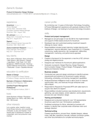 Zarina N. Docken
Product  Interaction Design Strategy

www.zarinadocken.com • 773-934-3673 • zarinadocken@gmail.com • Chicago, IL

experience

career profile

Accenture Chicago, IL

By combining over 14 years of Information Technology Consulting
 Product Management experience with graduate studies at the IIT
Institute of Design, I am looking to humanize technology innovation.

Product Manager
January 2005 - December 2008
Consultant/ Software Release Manager
December 1994 - August 1999

skills

SC Johnson Racine, WI
Design Intern, Corporate New Products
May 2010 - August 2010

Sapient Chicago, IL
Senior Software Engineer/ Associate PM
November 1999 - March 2001

Zacks Investment Research Chicago, IL
Project Manager, Internet Division
May 2001 - December 2004

key clients
Alcoa • Bank of Montreal • Bank of America
• Bear Stearns • ING Advisors • Citibank
• Legg Mason • Folio Trade • G.K. GOH
(Singapore) • KMEFIC (Kuwait) • Pershing •
Jackson National Life Insurance • Comdisco
• PlasticsNet • Covad • Classified Ventures

•	
•	
•	

•	
•	
•	

education  certification
Master of Design
Product  Experience Design Strategy
IIT Institute of Design, expected Spring 2012

Bachelor of Science in Mathematics

•	
•	

University of the Philippines, 1994

Certified Project Management
Professional
Project Management Institute, 2008-11

tools

•	
•	

Adobe Illustrator, InDesign, Photoshop •
Google Sketch-Up • Rhino • MS Office • MS
SQL • MS Access

•	

other interests

•	

I am a painter, writer, marathon runner,
former fitness instructor, and a practitioner
of Brazilian Jiu-jitsu and Hapkido. I have
several years of experience in theater as
a playwright, actor and production crew
member.

Product and project management
Managed an annual budget of over $2.5M for the implementation
and support of Web-based products for Accenture
Developed new and customized existing investment research
offerings for Zacks’ clients
Responsibilities included project planning, budget planning and
management, resource allocation, team supervision (2-10 people),
outsourcing, quality assurance, risk management, relationship
management, mentoring, and performance appraisal
Design
Created a framework for the expansion a new line of SC Johnson
analog and digital products
Designed user interfaces for Accenture’s global applications
Graduate coursework: Design Planning, Design Research,
Communication Design, Product Design, Photography, Digital
Media and Interaction Design.
Business analysis
Conducted use case and design workshops to identify business
requirements and solutions for Accenture’s supply/ demand
forecasting, scheduling, and training management capabilities
Analyzed Business Intelligence tools to allow Zacks to measure
opportunities, risks, and revenues through enterprise-wide
data analysis
Responded to Request for Proposals (RFP) with sales teams to
acquire new clients for Sapient
Responsibilities included business case development, requirements
gathering, use case analysis, vendor selection, and business
process and user interaction design
Training and facilitation
Designed and conducted training for over 120 representative
Accenture users from over 100 locations worldwide
Facilitated workshops for Alcoa, attended by business unit
leaders, to identify their corporate-wide e-Business vision and
strategic direction
Technical writing
Created specifications, process flows, detailed designs, release
notes, help files, operations manuals, software conversion guides,
and other documentations for complex technical projects

 