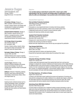Jessica Dugan

Objective

3426 N Springfield Ave., Apt 2
Chicago, IL 60618
jdugan@id.iit.edu / 312-532-8729

I am currently seeking an internship for summer 2011. I hope to gain a better
understanding of the role of research and strategy within an organization as well as
utilize the skills and methodologies I have practiced while at the Institute of Design.

Education

Selected Work Experience

IIT Institute of Design, Chicago, IL
MDes candidate, expected Spring 2012
Courses in design research and strategy with
considerations in analysis and synthesis,
visual form and digital platforms.

Print and Online Production Coordinator
SRDS Media Solutions, Des Plaines, IL
January 2007-July 2009
Participated on cross-departmental teams to develop client-facing solutions
Maintained print and online advertising creative across multiple product lines
Collaborated directly with print vendors to ensure production quality
Assisted with balancing monthly and yearly budgets

IIT Stuart School of Business, Chicago, IL
MBA Candidate, expected Spring 2012
Studies in managerial practices, strategy
and operations including economics,
organizational behavior and business theory.
E.W. Scripps School of Journalism
Ohio University, Athens, OH
B.S. Journalism, 2005
Courses in feature writing, research, ethics
and magazine design and production. Also
studies in social and cultural history.
Harrington College of Design, Chicago, IL
January 2008-July 2008
Traditional Bauhaus-like courses in drawing,
color, shape, proportion and 2D and 3D space.

Technical Skills
Lean Six Sigma: Attended a 2-day
seminar on process evaluation and process
improvement strategies. The only nonmanager level associate chosen to participate
in the seminar.
Software: Proficient in Photoshop, InDesign,
Illustrator, Quark Xpress, Microsoft Office.
Intermediate in Dreamweaver, Vellum, Rhino
and Google Sketch-up

Personal Interests
Exploring human centered sciences such as
cultural anthropology, history, archaeology,
and philosophy. I also enjoy reading and
writing short stories. Two of my current
favorite short story authors are David Sedaris
and Neil Gaiman.

Assistant Print Production Coordinator
SRDS Media Publishing, Des Plaines, IL
November 2005-January 2007
Designed print–ready documents for in-house publications
Assisted with processing of printed ad materials
Worked with other departments to ensure that all copy was approved for publication
Page Designer/Staff Writer
Southeast Ohio Magazine, Athens, OH
March 2005-June 2005
Created page layouts for feature and department articles
Researched and generated original articles about the southeast Ohio region

Selected Projects
Integration Strategy, IIT Institute of Design
August 2010-January 2010
A sixteen week client-sponsored project that explored both short-term and long-term
strategies to integrate the company’s traditional print-based business with its digital offerings.
An additional theme of the course focused on bringing empathy into each step of the design
process. Our team conducted user research and interviews to gain insight on how and why
gen-y women, our assigned demographic, communicated. Analysis resulted in concept mockups and eventually a full-scale retail aisle prototype presented to the client.
The Tattoo Experience, IIT Institute of Design
August 2010-January 2010
A research and observation project exploring the process and experience of receiving and
living with the consequences of a tattoo. Synthesis of our collected data helped us determine
the ideal tattoo experience that emphasized planning and minimized regret. We created
several product and service solutions aimed at helping individuals achieve that ideal.
Advertising Portal, SRDS Media Solutions
December 2008-February 2009
In-house project to repurpose and re-implement existing company technology in order to
better serve client and internal team member needs. Conducted interviews with both external
and internal parties to determine the most beneficial features to be included on portal site.
Cooperated with members of the IT, marketing and sales teams to ensure quick project turnaround and implementation.

 