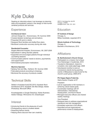 Kyle Duke
Seeking an internship where I can leverage my planning
skills and empathetic outlook in the design of new human
centered products and services

4633 N. Hermitage Ave. Apt 2B
Chicago, IL 60640
duke@id.iit.edu / 262. 370. 1831

Experience

Education

Architectural Intern
Johnson Design Inc., Oconomowoc, WI, Summer 2009
Created detailed renderings and animations
Presented 3D work to clients
Designed Revit families and drafted floor plans
Monitored construction accuracy during site visits

IIT Institute of Design
Chicago, IL
MDes Candidate, expected 2013

Residential Counselor
Rogers Memorial Hospital, Oconomowoc, WI, 2007-2009
Specialized in eating disorder patients
Supported and encouraged patients through individual
counseling sessions
Communicated patients' needs to doctors, psychiatrists,
and support team
Administered prescription medications
Machine Operator
Sjoberg Tool and Mfg., Hartland, WI, Summer 2006
Fabricated products according to drawings
Monitored the accuracy of products created

Technical Skills
Skilled in Autodesk AutoCAD 2010, Autodesk Revit
Architecture 2010, Autodesk 3ds Max Design, Adobe
Photoshop, Microsoft Office
Knowledgeable in Google SketchUp, Adobe Illustrator,
Adobe Indesign, Rhinoceros 4.0, Grasshopper

Interest
Introducing friends to the pleasures of sushi
Photographing nature’s smallest details
Dissecting fashion trends
Helping others discover their own creativity

Illinois Institute of Technology
Chicago, IL
Bachelor of Architecture, 2010

Affiliations
St. Bartholomew's Church Group
Participated on a mission trip to Aqua
Viva Orphanage in Guatemala, 2010
Traveled to Glendaloch, Ireland to
complete a two week pilgrimage, 2008
Volunteered monthly to work at
concessions stands during sporting
events in Milwaukee to raise funds for the
church's youth group, 2008-2010
Phi Kappa Sigma Fraternity
Alpha Epsilon Chapter at IIT
President
Led an organization of 40 members in
achieving values based goals
Coordinated meetings with IIT
Administration, International
Headquarters, and Alumni Board
Managed executive officers and chaired
weekly meetings
Vice President
Designed plans to address organizational
operations and risk management
Immediate supervisor of all officers
Submitted annual organizational
performance review to headquarters

 
