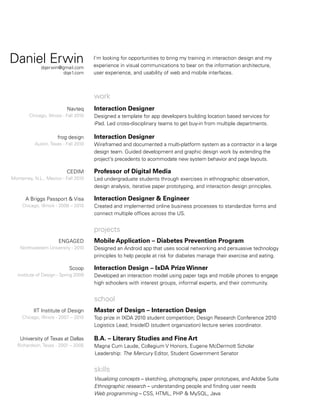Daniel Erwin

dqerwin@gmail.com
dqe1.com

I’m looking for opportunities to bring my training in interaction design and my
experience in visual communications to bear on the information architecture,
user experience, and usability of web and mobile interfaces.

work
Navteq
Chicago, Illinois - Fall 2010

frog design
Austin, Texas - Fall 2010

CEDIM
Monterrey, N.L., Mexico - Fall 2010

A Briggs Passport  Visa
Chicago, Illinois - 2008 – 2010

Interaction Designer
Designed a template for app developers building location based services for
iPad. Led cross-disciplinary teams to get buy-in from multiple departments.

Interaction Designer
Wireframed and documented a multi-platform system as a contractor in a large
design team. Guided development and graphic design work by extending the
project’s precedents to acommodate new system behavior and page layouts.

Professor of Digital Media
Led undergraduate students through exercises in ethnographic observation,
design analysis, iterative paper prototyping, and interaction design principles.

Interaction Designer  Engineer
Created and implemented online business processes to standardize forms and
connect multiple offices across the US.

projects
ENGAGED
Northwestern University - 2010

Scoop
Institute of Design - Spring 2009

Mobile Application – Diabetes Prevention Program
Designed an Android app that uses social networking and persuasive technology
principles to help people at risk for diabetes manage their exercise and eating.

Interaction Design – IxDA Prize Winner
Developed an interaction model using paper tags and mobile phones to engage
high schoolers with interest groups, informal experts, and their community.

school
IIT Institute of Design
Chicago, Illinois - 2007 – 2010

University of Texas at Dallas
Richardson, Texas - 2001 – 2005

Master of Design – Interaction Design
Top prize in IXDA 2010 student competition; Design Research Conference 2010
Logistics Lead; InsideID (student organization) lecture series coordinator.

B.A. – Literary Studies and Fine Art
Magna Cum Laude, Collegium V Honors, Eugene McDermott Scholar
 Leadership: The Mercury Editor, Student Government Senator

skills
Visualizing concepts – sketching, photography, paper prototypes, and Adobe Suite
Ethnographic research – understanding people and finding user needs
Web programming – CSS, HTML, PHP  MySQL, Java

 