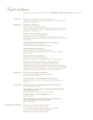 6826 Rosewood Avenue, Hammond, IN 46324 :: 219.629.0638 :: amespino721@gmail.com :: amespinosa.com

OBJECTIVE

EXPERIENCE

Seeking a summer internship in any of the following areas:
Design research and planning, information architecture, wireframe and prototype
development, usability testing

Range, Inc. Chicago, IL
Graphic Designer: August 2009 - Present
Create collateral material for store retailers regarding new meat cuts and recipes,
and Range branded materials. Aid in the edit and design a meat cutting book to
be published in September 2011.

VISIBLE | LISA P. MAXWELL Chicago, IL
Web Design: February 2009 - August 2010
Redesigned existing sites using graphic design and wireframe skills. Created
brands through the inception of a Web site. Created production work for potential
client meetings.

Regional Transportation Authority Chicago, IL
2008 Annual Report Designer: June 2009
Led, managed, and directed 48 page annual report.

SCRIP COMPANIES Bolingbrook, IL
Freelance Designer: October 2008 - December 2008
Executed 2 catalogs and several advertisements for chiropractic magazines
and newspapers.

PEEL MAGAZINE Indianapolis, IN
Design Intern: August 2007 - December 2007
Created identity branding and compiled a strategy for a future sponsor kit.

INDIANAPOLIS RECYCLING INITIATIVE Indianapolis, IN
Researcher and Graphic Designer: August 2007 - December 2007
Managed team’s development, client dialogue, presented ideas and solutions to
stakeholders. Worked to help identify how to increase recycling among apartment
dwellers through research and collaboration with community partners. Created
prototypes which were essential for feedback and refinement of solutions.

EDUCATION

IIT Institute of Design Chicago, IL
Illinois Institute of Technology Masters of Design (MDes)
Expected Graduation: May 2012

HERRON SCHOOL OF ART  DESIGN Indianapolis, IN
Indiana University B.F.A. in Visual Communications with an Art History minor
May 2008

ACTIVITIES

Design Research Conference 2010 Chicago, Illinois
IIT Institute of Design: May 2010

Art Director’s Club: National Student Portfolio Review
New York, New York
Selected among top 200 students in nation: May 2008

Student Portfolio Day Indianapolis, IN
AIGA: April 2008

NEXT: American Institute of Graphic Artists National
Design Conference Denver, Colorado
AIGA: October 2007

RECOGNITION / AWARDS

Commissioner’s List of Academic Excellence 2006
NCAA Leadership Conference Nominee 2006
U.S. Achievement Academy Collegiate All-American Scholar 2006
Academic All Mid-Continent Conference 2005-2006
Golden Key International Honour Society 2005

 