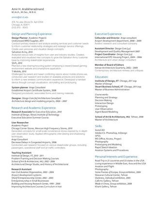 Amir H. Arabkheradmand
M.Arch., M.Des., M.B.A.
amira@id.iit.edu
474, N Lake Shore Dr, Apt 2204
Chicago, IL 60611
(312) 810 - 8043

Design and Planning Experience:

Executive Experience:

Design Planner Academic Projects
Undisclosed MRO Supplier, 2011

Cofounder and Director Arapi consultant
Airport development department, 2008 – 2009

Conduct primary research and analyze existing services and customer needs
to inform customer relationship strategies and redesign service offerings.
Create user personas and visualize design concepts.
Salvation Army, 2010
Analyzed various sets of insights from user and industry studies. Created,
evaluated and visualized new concepts to grow the Salvation Army customer
base by improving stakeholder experiences.
Shift, 2010
Planned a new sharing/recycling system employing a reward-based gaming
environment website and smartphone application.
T-Mobile, 2010
Challenged by parent and tween conflicting visions about mobile phone use,
conducted user research and studies on available products and solutions
to inform a new wireless communication experience. Developed a handset
device through concept visualization, storytelling and prototyping.

System planner Arapi Consultant
Established Airport Certificate System, 2008
Designed procedures, associated forms and training materials.

Designer Design Core [4s] Architecture Consultant
Architecture design and modeling projects, 2004 – 2007

Research and Academic Experience:
Research Associate for Executive Education, 2010
Institute of Design, Illinois Institute of Technology
Executive Education Summer Course
User Researcher
Academic Project
Chicago Corner Stores, Mexican High Frequency Stores, 2010

Generated concepts for small-scale convenience stores inspired by in-depth
user observation study. Applied ethnographic interviewing and shadowing
techniques.

Arapi Consultant
Decrease Delays in Congested Airports, 2008

Conducted user research focused on various stakeholder groups, including
passengers, operational staff and air traffic controllers.

Teaching Assistant
Institute of Design, IIT, 2010 - 2011
Problem Framing and Decision Making Courses
School of Art & Architecture, IAU, 2002 - 2006
Architectural Design Studio, and History of Architectural
Research Assistant
Iran Civil Aviation Organization, 2003 – 2004
Airport development systems
Sharif Entrepreneurship Center, 2002 – 2003
Entrepreneurship in Small Businesses
Building and Housing Research Center, 1999 – 2000
Improving Architecture Courses Curriculum in Iran

Aviation research and consultant company

Assistant Director Design Core [4s]
Development and Quality Management 2007
Project Coordinator Design Core [4s]
International EPC Housing Project, 2004 – 2006
Architecture and urban design consultant

Member of Board of Editors
Iranian Architecture Quarterly, 2002 – 2009

Contemporary architecture reviews and critiques

Education:
Institute of Design, IIT Chicago, 2011 exp.
Master of Design
Stuart Business School, IIT Chicago, 2011 exp.
Master of Business Administration
Course works:
Planning and Strategy
Decision Making
Interaction Design
Prototyping
User Observation
Agent Based Modeling
School of Art & Architecture, IAU Tehran, 2008
Master of Architecture

Skills:
AutoCAD
Adobe CS: Photoshop, InDesign
SPSS
MS Office; Access, Project
Photography
Prototyping and Modeling
Rapid Sketch Ideation
Aviation Systems and Procedures

Personal Interests and Experience:
Road Trip in 21 countries and 23 states in the USA
Living experience in Middle East, Asia and the USA
Aviation and Flight
Photography:
Some Frames of Europe, Group exhibition, 2004
Niavaran Cultural Center, Tehran
Darkness, Individual exhibition, 2005	
Cafe Ax Gallery, Tehran
Made in China, Group exhibition, 2008
Khark Gallery, Tehran

 