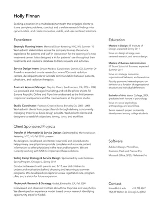 Holly Finnan
Seeking a position on a multidisciplinary team that engages clients to
frame complex problems, conduct and translate research findings into
opportunities, and create innovative, viable, and user-centered solutions.

Experience

Education

Strategic Planning Intern: Memorial Sloan-Kettering, NYC, NY, Summer ‘10
Worked with stakeholders across the company to map the service
experience for patients and staff in preparation for the opening of a new
treatment center. I also designed a kit for patients’ use throughout their
treatments and created a database to track requests and activities.

Masters in Design: IIT Institute of
Design, expected Spring 2011

Service Design Intern: Oncure Medical Corporation, Denver, CO, Summer ‘09
Based on extended on-site research at one of Oncure’s radiation
centers, developed tools to facilitate communication between patients,
physicians, and radiation therapists.
Assistant Account Manager: Gap Inc. Direct, San Francisco, CA, 2006 – 2008
Co-produced and managed marketing and still-life photo shoots for
Banana Republic Online and Piperlime and served as the link between
corporate headquarters and the creative teams at the photo studio.
Studio Coordinator: Fastback Creative Books, Berkeley CA, 2005 – 2006
Worked with clients from project launch through delivery, concurrently
managing three to six book design projects. Worked with clients and
designers to establish objectives, timing, costs, and workflow.

focus on: design strategy, usercentered research, and service design.
Masters of Business Administration:
IIT Stuart School of Business, expected
Summer 2011
focus on: strategy, innovation,
organizational behavior, and operations.
Faculty sponsored research project on
behavior as a function of organizational
structure and individual differences
Bachelor of Arts: Vassar College, 2004,
graduated with honors in psychology
focus on: social psychology,
anthropology, and economics.
Senior research project on identity
development among college students.

Client Sponsored Projects
Transfer of Information  Service Design: Sponsored by Memorial SloanKettering, NYC, NY, Fall 2010 - present

Re-designed, developed, and tested new tools and procedures to
help primary care physicians provide complete and accurate patient
information to other physicians in the near and long term. We are
currently working with MSK to implement these solutions.
Sailing Camp Strategy  Service Design: Sponsored by Judd Goldman

Software
Adobe InDesign, PhotoShop,
Illustrator, Flash and Premier Pro
Microsoft Office, SPSS, FileMaker Pro

Sailing Program, Chicago IL, Spring 2010

Conducted research with parents and 8-12 year old children to
understand motivations behind choosing and returning to summer
programs. We developed concepts for a new registration site, program
plan, and a vision for future expansion.
Photobook Research  Strategy: Kodak, Emeryville, CA, Fall 2009

Contact

Interviewed and observed mothers about how they take and use photos.
We developed an experience model based on our research identifying
opportunity areas for Kodak.

finnan@id.iit.edu

415.216.9247

1426 W Walton St, Chicago IL 60642

 