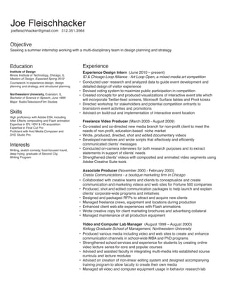 Joe Fleischhacker
	joefleischhacker@gmail.com   312.351.3564

Objective

Seeking a summer internship working with a multi-disciplinary team in design planning and strategy.

Education

Institute of Design
Illinois Institute of Technology, Chicago, IL
Masters of Design, Expected Spring 2012
Coursework in experience design, design
planning and strategy, and structured planning
Northwestern University, Evanston, IL
Bachelor of Science in Speech, June 1999
Major: Radio/Television/Film Studies

Skills

High proficiency with Adobe CS4, including
After Effects compositing and Flash animation
Expertise in DV, HDV  HD acquisition
Expertise in Final Cut Pro
Proficient with Avid Media Composer and
DVD Studio Pro

Interests

Writing, sketch comedy, food-focused travel,
deep frying, graduate of Second City
Writing Program

Experience

Experience Design Intern (June 2010 – present)
ID  Chicago Loop Alliance - Art Loop Open, a mixed-media art competition
•	 Conducted user research and analyzed data to guide event development and
detailed design of visitor experience
•	 Devised voting system to maximize public participation in competition
•	 Created concepts for and produced visualizations of interactive event site which
will incorporate Twitter-feed screens, Microsoft Surface tables and Pivot kiosks
•	 Directed workshop for stakeholders and potential competition entrants to
brainstorm event activities and promotions  
•	 Advised on build-out and implementation of interactive event location
Freelance Video Producer (March 2003 - August 2009)
•	 Co-created and co-directed new media branch for non-profit client to meet the
needs of non-profit, education-based  niche market
•	 Wrote, produced, directed, shot and edited documentary videos
•	 Developed narratives and wrote scripts that effectively and efficiently
communicated clients’ messages
•	 Conducted on-camera interviews for both research purposes and to extract
statements in support of clients’ needs
•	 Strengthened clients’ videos with composited and animated video segments using
Adobe Creative Suite tools
Associate Producer (November 2000 - February 2003)
Cresta Communications - a boutique marketing firm in Chicago
•	 Collaborated with creative teams and clients to conceptualize and create
communication and marketing videos and web sites for Fortune 500 companies
•	 Produced, shot and edited communication packages to help launch and explain
clients’ corporate-wide programs and initiatives
•	 Designed and packaged RFPs to attract and acquire new clients
•	 Managed freelance crews, equipment and locations during production
•	 Enhanced client web site experiences with Flash animations
•	 Wrote creative copy for client marketing brochures and advertising collateral
•	 Managed maintenance of all production equipment
Video and Computer Lab Manager (August 1999 – August 2000)
Kellogg Graduate School of Management, Northwestern University
•	 Produced various media including video and web sites to create and enhance
communication channels in school-wide MBA and PhD programs
•	 Strengthened school services and experience for students by creating online
video lecture series for core and popular courses
•	 Advised and assisted faculty in integrating multi-media into established course
curricula and lecture modules
•	 Advised on creation of non-linear editing system and designed accompanying
training program to allow faculty to create their own media  
•	 Managed all video and computer equipment usage in behavior research lab

 