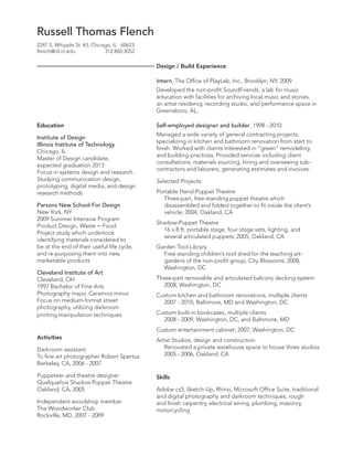 Russell Thomas Flench
2247 S. Whipple St. #3, Chicago, IL 60623
flench@id.iit.edu
312.860.3052

Design / Build Experience
Intern, The Office of PlayLab, Inc., Brooklyn, NY, 2009
Developed the non-profit SoundFriends, a lab for music
education with facilities for archiving local music and stories,
an artist residency, recording studio, and performance space in
Greensboro, AL.
Education
Institute of Design
Illinois Institute of Technology
Chicago, IL
Master of Design candidate,
expected graduation 2013
Focus in systems design and research.
Studying communication design,
prototyping, digital media, and design
research methods
Parsons New School For Design
New York, NY
2009 Summer Intensive Program
Product Design, Waste = Food
Project study which undertook
identifying materials considered to
be at the end of their useful life cycle,
and re-purposing them into new,
marketable products
Cleveland Institute of Art
Cleveland, OH
1997 Bachelor of Fine Arts
Photography major, Ceramics minor
Focus on medium-format street
photography, utilizing darkroom
printing manipulation techniques

Self-employed designer and builder, 1998 - 2010
Managed a wide variety of general contracting projects,
specializing in kitchen and bathroom renovation from start to
finish. Worked with clients interested in “green” remodeling
and building practices. Provided services including client
consultations, materials sourcing, hiring and overseeing subcontractors and laborers, generating estimates and invoices.
Selected Projects:
Portable Hand-Puppet Theatre
Three-part, free-standing puppet theatre which
disassembled and folded together to fit inside the client’s
vehicle; 2004, Oakland, CA
Shadow-Puppet Theatre
16 x 8 ft. portable stage, four stage sets, lighting, and
several articulated puppets; 2005, Oakland, CA
Garden Tool Library
Free standing children’s tool shed for the teaching artgardens of the non-profit group, City Blossoms; 2008,
Washington, DC
Three-part removable and articulated balcony decking system
2008, Washington, DC
Custom kitchen and bathroom renovations, multiple clients
2007 - 2010, Baltimore, MD and Washington, DC
Custom built-in bookcases, multiple clients
2008 - 2009, Washington, DC, and Baltimore, MD
Custom entertainment cabinet; 2007, Washington, DC

Activities
Darkroom assistant
To fine art photographer Robert Spertus
Berkeley, CA, 2006 - 2007
Puppeteer and theatre designer
Quelquefois Shadow Puppet Theatre
Oakland, CA, 2005
Independent woodshop member
The Woodworker Club
Rockville, MD, 2007 - 2009

Artist Studios, design and construction
Renovated a private warehouse space to house three studios
2005 - 2006, Oakland, CA

Skills
Adobe cs5, Sketch-Up, Rhino, Microsoft Office Suite, traditional
and digital photography and darkroom techniques, rough
and finish carpentry, electrical wiring, plumbing, masonry,
motorcycling

 