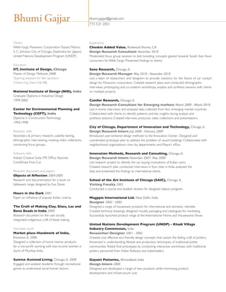 Bhumi Gajjar
Clients
Wells Fargo, Panasonic Corporation, Toyota Motors,
S. C. Johnson, City of Chicago, Daishinsha Inc (Japan),
United Nations Development Program (UNDP)
Education 
IIT, Institute of Design, Chicago 
Master of Design Methods 2008
Teaching assistant for Ben Jacobson
(Observing Users-Fall 08)
National Institute of Design (NID), India 
Graduate Diploma in Industrial Design  
1999-2002 
Center for Environmental Planning and
Technology (CEPT), India 
Diploma in Construction Technology  
1993-1998  
Research skills
Secondary  primary research, usability testing,
ethnographic interviewing, creating video collections,
conducting focus groups,.
Software skills  
Adobe Creative Suite, MS Office, Keynote
CorelDraw, Final Cut.
Research document and papers 
Objects of Affection 2004-2005 
Research and documentation for a book on
tableware range designed by Eva Zeisel.  
Hours in the Dark 2001 
Paper on influence of popular Indian cinema.  
The Craft of Making Clay, Glass, Lac and
Bone Beads in India 2000 
Research document on the vast socially
integrated, indigenous craft of bead making.    
  
Volunteer work 
Market place-Handwork of India,
Evanston, IL 2006 
Designed a collection of home interior products
for a non-profit working with low-income women in
slums of Mumbai, India.
Sunrise Assisted Living, Chicago, IL 2008 
Engaged and assisted residents through recreational
games to understand social human factors.   

bhumi.gajjar@gmail.com
773 531 2051

Experience
Cheskin Added Value, Redwood Shores, CA
Design Research Consultant November 2010
Moderated focus group sessions to test branding concepts geared towards South East Asian
consumers for Wells Fargo. Presented findings to clients.
Sano Research, Chicago, IL
Design Research Manager May 2010 - November 2010
Led a team of researchers and designers to provide solutions for the future of car cockpit
design for Panasonic corporation. Created research plans and conducted ethnographic
interviews, prototyping and co-creation workshops, analysis and synthesis sessions with clients
on multiple projects.
Conifer Research, Chicago, IL 
Design Research Consultant for Emerging markets March 2009 - March 2010
Led in-home interviews and analyzed data collected from four emerging market countries.
Collaborated with clients to identify patterns and key insights during analysis and
synthesis sessions. Created interview protocols, video collections and presentations.
City of Chicago, Department of Innovation and Technology, Chicago, IL 
Design Research Intern July 2008 - February 2009 
Introduced user-centered design methods to the Innovation Center.  Designed and
coordinated prototype plan to address the problem of vacant buildings. Collaborated with
neighborhood organizations, nine city departments and Mayor’s office.
Innovation Methods, Research and Consulting, Chicago, IL 
Design Research Intern November 2007- May 2008 
Led research project to identify the car buying motivations of Indian users.  
Created research plan, conducted interviews in four cities in India, analyzed the
data and presented the findings to international clients.   
School of the Art Institute of Chicago (SAIC), Chicago, IL
Visiting Faculty 2005 
Conducted a course and student reviews for designed objects program.   
Magppie International Ltd. New Delhi, India 
Designer 2002 - 2003 
Designed a range of houseware products for international and domestic clientele.
Created technical drawings, designed moulds, packaging and catalogues for marketing.
Successfully launched product range at the International Home and Housewares Show.
United Nations Development Program (UNDP) - Khadi Village
Industry Commission, India
Researcher/Designer 2001 - 2002 
Created cost effective eco-friendly design concepts that sustain the fading craft of pottery.
Immersed in understanding lifestyle and production techniques of traditional potter
communities. Tested final prototypes by conducting interactive workshops with traditional
potters, personnel from Indian Railways and stakeholders.   
Gayatri Potteries, Ahmedabad, India
Design Intern 2000 
Designed and developed a range of new products while minimizing product
development and infrastructure cost.   

 