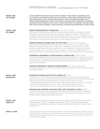 APEKSHA GARGA

apekshagarga@gmail.com | 714.767.2297

WHAT I DO
IN A TEAM

I seek insightful discoveries about human behavior that create compelling cases
for change, meaningful for both users and clients. Learning by making [quick and
dirty prototypes] is my research philosophy to elicit rich responses from users. I
believe deep empathy for clients is essential to leverage their capabilities, challenge
orthodoxies and implement the vision. I enjoy the process of carefully crafting stories
that clearly define problems, evoke emotions, and generate enthusiasm to take action.

WHAT I DID
AT WORK

DESIGN RESEARCHER AT STEELCASE | June 2010 - Present
Formulated a point of view to define future work place planning strategies. Crafted
frameworks as thinking and diagnostic tools for design and research. Planned and
conducted research to test a spatial prototype comprising various typologies of work
settings. Pre and post prototype research helped to measure change in experience and
learn about current and new behaviors to inform design iterations.
DESIGN RESEARCH CONSULTANT AT IFMR TRUST | May 2009 - Aug 2009
Led a team to uncover beliefs and behaviors around cooking in rural South India.
Research findings set the path for design of a smokeless cookstove that not only
provides health benefits but also aligns with cultural traditions. Observed customer
service interactions in micro-finance loan offices in rural parts of South India and
presented findings to leadership to guide the design of an improved service experience.
EXPERIENCE DESIGNER AT IDIOM DESIGN  CONSULTING | 2006 - 2008
Researched, designed and executed branded service experiences in retail environments
for clients like Titan Industries, Future Group and Indian Railways. Engaged leadership
in participatory workshops and interacted with engineers to build prototypes for
testing and validation.
GRAPHIC DESIGNER AT DEEPAK PETERS DESIGN | Jun 2004 - Nov 2004
Developed brands, their visual language and web sites communicating information flow
and brand imagery.

WHAT I DID
IN SCHOOL

MASTER OF DESIGN, INSTITUTE OF DESIGN, IIT | 2010
Learned the art of thinking about complex problems through a structured design
process and realized the value of free play and informed intuition. Focused on the area
of behavior change and prototyping as a research tool. Projects include - Increasing Resident Participation in Recycling Program, Client: DSS, City of Chicago
- Immersive Play Experience for Kids, Client: Chicago Children’s Museum
- Community Campaign for Violence Prevention, Client: CeaseFire, Chicago
BACHELOR OF INTERIOR ARCHITECTURE, CEPT UNIVERSITY, INDIA | 2006
Learned the Bauhaus way of design and identified the missing ‘user’ in architectural
education. Coursework included Design Studio - Architecture and Interior, Furniture
Design, Graphic Design, Secondary Research

WHAT I AM
GOOD AT

Generative and Evaluative Research, Secondary Research, Prototyping, Experience/
Service Design, Platform Strategy, Competitive Audit, Communicating Research
Software: Adobe InDesign, Illustrator, Photoshop, Microsoft PowerPoint, Word, Excel,
Google Docs.

WHAT I LOVE

Indian sense of humor that eventually leads to mindful conversations. Strolling around
neighborhoods and discovering coffee houses and local stores. Attending conferences
that lead to unexpected realizations. Purposeless search on the internet and chancing
upon interesting ideas.

 
