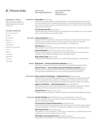 Shlomo Goltz

260.602.4737
shlomo.goltz@gmail.com

3201 South State Street
Room #2220
Chicago IL 60616

Seeking internship in interactive
design, particularly the areas of user
interface prototyping and workflow
development

Critical Mass summer 2010			
Conducted secondary research, competitive analysis, and synthesized findings into models
that recommended how to strategically implement a new three year vision for the Las Vegas
Convention and Visitors Authority. Similar work was done on a smaller scale for United Airlines,
USAA, and Tyco Electronics

so f t war e k n ow le d g e

ACT3 Design Internship summer 2006
Created storyboards, recorded, edited, and arranged audio, wrote website source code, edited
photos and illustrations, and animated in flash

s tat e m e n t o f i n t e n t

internships

Mac OS X and Windows
MS Office
Photoshop CS5

freelance

Illustrator CS5
InDesign CS5
AfterEffects CS5

Cardiac Diagnostics fall 2009
Worked with the IT department to design the interface for a software tool that would store
medical records, and allow patients to communicate with their doctors in real-time
to facilitate remote treatment options that are difficult or infeasible now
JDub Records winter 2009
Designed point-of-purchase advertising materials to promote new and upcoming albums

XHTML  CSS (intermediate)
iLife ‘09

Howard Rheingold summer 2007, summer 2008 – winter 2009
Designed motion graphics, composed music, and aided in production of video podcasts
utilized in a Social Media/Technology course at Stanford University

iWork ‘09
Sountrack Pro

Melissa Allen Design summer 2008
Designed front-end website interface for a nanotechnology company as a subcontractor

Apple Motion
ScreenFlow
OmniGraffle
awar ds

Addy Award — American Advertising Federation fall 2007
Worked as a production assistant for an interactive, flash-based photography portfolio
National Finalist — Chevy College Super Bowl Ad Design Competition fall 2006
Worked as part of a three person team which designed and produced storyboards,
concept boards, and presented our ad to the executive board of General Motors

em ploym en t

Illinois Institute of Technology — Residential Advisor fall 2009–current
Developed social and educational programming for undergraduate students, designed RA
uniforms, developed training materials to aid Residence Life staff and other RAs to more
effectively design their own promotional materials, and supervised a group of 27 students
Apple Inc. Retail Store — Macintosh Specialist winter 2008–fall 2009
Determined customer needs, then presented customized solutions comprised of software,
hardware and services, and taught customers how to use their new technology
Cutting Tools, Inc. 1999–2001, 2003–2005
Designed architectural diagrams, repaired computers, and developed integrated advertising

e d u c at i o n

Institute of Design Masters of Design 2009–current (graduation in winter 2011)
Focus on interaction and communications design with an emphasis on ethnographic
research and business strategy
The Second City School of Improvisation graduated fall 2010
Performed three fully improvised shows as the culmination of a ten month program where I
conquered stage fright, improved my collaboration, delegation, and active listening skills
WUJS Arad Institute fall 2007–spring 2008
Participated as an artist-in-residence, took classes on Israeli history , and attended lectures on
contemporary cultural and religious issues in Israel
Washington University School of Art graduated spring 2007
Visual Communications Major — BFA Graphic Design and General Psychology Minor

 