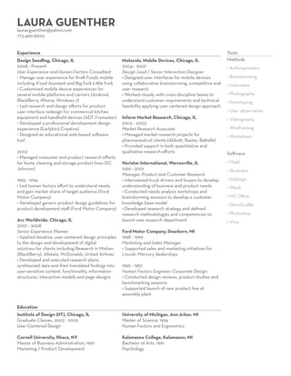 LAURA GUENTHER
lauracguenther@yahoo.com

Seeking freelance or part-time user experience
and human factors consulting opportunities.

773-490-8200
Experience

Design Seedling, Chicago, IL
2008 - Present
User Experience and Human Factors Consultant
• Manage user experience for Kraft Foods mobile
including iFood Assistant and Big Fork Little Fork
• Customized mobile device experiences for
several mobile platforms and carriers (Android,
BlackBerry, iPhone, Windows 7)
• Led research and design efforts for product
user interface redesign for commerical kitchen
equipment and handheld devices (ADT, Frymaster)
• Developed a professional development design
experience (Earlybird Creative)
• Designed an educational web-based software
tool
2002
• Managed consumer and product research efforts
for home cleaning and storage product lines (SC
Johnson)
1993 - 1994
• Led human factors effort to understand needs
and gain market share of target audience (Ford
Motor Company)
• Developed generic product design guidelines for
product development staff (Ford Motor Company)
Arc Worldwide, Chicago, IL
2007 - 2008
Senior Experience Planner
• Applied iterative, user-centered design principles
to the design and development of digital
solutions for clients including Research in Motion
(BlackBerry), Allstate, McDonalds, United Airlines
• Developed and executed research plans,
synthesized data and then translated findings into
user-sensitive content, functionality, information
structures, interaction models and page designs

Motorola, Mobile Devices, Chicago, IL
2004 - 2007
Design Lead / Senior Interaction Designer
• Designed user interfaces for mobile devices
using collaborative brainstorming, competitive and
user research
• Worked closely with cross-discipline teams to
understand customer requirements and technical
feasibility applying user centered design approach

Tools
Methods
• Anthropometry
• Brainstorming
• Interviews
• Photography
• Prototyping
• User observation

Inform Market Research, Chicago, IL
2002 - 2003
Market Research Associate
• Managed market research projects for
pharmaceutical clients (Abbott, Baxter, Battelle)
• Provided support in both quantitative and
qualitative research efforts

• Videography

Navistar International, Warrenville, IL
1999 - 2001
Manager, Product and Customer Research
• Interviewed truck drivers and buyers to develop
understanding of business and product needs
• Conducted needs analysis workshops and
brainstorming sessions to develop a customer
knowledge base model
• Developed research strategy and defined
research methodologies and competencies to
launch new research department

• Flash

Ford Motor Company, Dearborn, MI
1998 - 1999
Marketing and Sales Manager
• Supported sales and marketing initiatives for
Lincoln Mercury dealerships
1995 - 1997
Human Factors Engineer, Corporate Design
• Conducted design reviews, product studies and
benchmarking sessions
• Supported launch of new product line at
assembly plant

Education
Institute of Design (IIT), Chicago, IL
Graduate Classes, 2003 - 2005
User Centered Design

University of Michigan, Ann Arbor, MI
Master of Science, 1994
Human Factors and Ergonomics

Cornell University, Ithaca, NY
Master of Business Administration, 1997
Marketing / Product Development

Kalamazoo College, Kalamazoo, MI
Bachelor of Arts, 1991
Psychology

• Wireframing
• Workshops
Software
• Illustrator
• InDesign
• iWork
• MS Office
• OmniGraffle
• Photoshop
• Visio

 