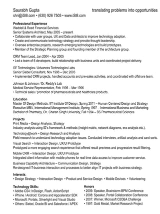 Saurabh Gupta

translating problems into opportunities

shri@iSl8.com • (630) 926 7505 • www.iSl8.com
Professional Experience
Waddell  Reed Financial Services
Senior Systems Architect, May 2005 – present
• Collaborate with user groups, UX and Data architects to improve technology adoption.
• Create and communicate technology strategy and provide thought leadership.
• Oversee enterprise projects, research emerging technologies and build prototypes.
• Member of the Strategic Planning group and founding member of the architecture group.
CRM Team Lead, Jan 2004 – Apr 2005
• Led a team of 6 developers, build relationship with business units and coordinated project delivery.
SE Technologies / Advances Technologies Labs
Senior Siebel Consultant, Nov 1998 – Dec 2003
• Implemented CRM projects, handled accounts and pre-sales activities, and coordinated with offshore team.
Johnson  Johnson / Dr. Reddy’s Lab
Medical Service Representative, Feb 1995 – Mar 1996
• Technical sales / promotion of pharmaceuticals and healthcare products.
Education
Master Of Design Methods, IIT Institute Of Design, Spring 2011 – Human Centered Design and Strategy
Executive MBA, International Management Institute, Spring 1997 – International Business and Marketing
Bachelor of Pharmacy, Ch. Charan Singh University, Fall 1994 – BS Pharmaceutical Sciences
Projects
Print Media – Design Analysis, Strategy
Industry analysis using ID’s framework  methods (insight matrix, network diagrams, era analysis etc.).
Technology@work – Design Research and Analysis
Field research to understand technology adoption issues. Conducted interviews, artifact analysis and card sorts.

Visual Search – Interaction Design, UX/UI Prototype
Prototyped a more engaging search experience that offered result previews and progressive result filtering.
Mobile CRM – Interaction Design, UX/UI Prototype
Integrated client information with mobile phones for real time data access to improve customer service.
Business Capability Architecture – Communication Design, Strategy
Re-designed IT-business interaction and processes to better align IT projects with business strategy.
Interests:
• Design Strategy • Interaction Design • Product and Service Design • Mobile Devices • Volunteering
Technology Skills:
• Adobe CS4: InDesign, Flash, ActionScript
• iPhone / Android: Corona and Appcelerator SDK
• Microsoft: Portals, Silverlight and Visual Studio
• Others: Siebel, Oracle BI and Salesforce / APEX

Honors
• 2009: Speaker, Brainstorm BPM Conference
• 2008: Speaker, Portal Collaboration Conference
• 2007: Winner, Microsoft O2OBA Challenge
• 1997: Gold Medal, Market Research Project

 