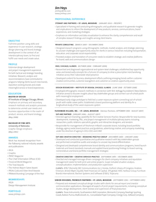 Jim Heys
jimheys@me.com
www.jimheys.com

PROFESSIONAL EXPERIENCE
STEWART AND PARTNERS – ST. LOUIS, MISSOURI

(JANUARY 2010 – PRESENT)

• Specialized in framing and conducting ethnographic and qualitative research to generate insights
and implications to inform the development of new products, services, communications, brand
experiences, and marketing strategies
• Emphasis on information and data visualization to enhance the clarity, comprehension and recall
of complex research findings and insights among client teams.

OBJECTIVE
Full-time position using skills and
experience in user research, strategic
design planning and brand strategy
development in the context of an
interdisciplinary team, to find and
fulfill user needs and create value.

PROFILE
Extensive design development
and project management experience
for both tactical and strategic branding
initiatives. Research, analysis and
recommendations have contributed to
programs helping clients launch new brands,
reposition existing brands and create
meaningful service or brand experiences.

EDUCATION
MASTER OF DESIGN

PRIVATE CONSULTING (MARCH 2009 – DECEMBER 2009)

• Designed research programs using ethnographic methods, market analysis, and strategic planning
to uncover challenges and opportunity areas for clients in various industries including transportation,
education, and corporate social responsibility
• Provided analysis and translation of consumer needs to establish strategic and creative platforms
for brand, web and communications design
IDEO, CHICAGO, ILLINOIS (OCTOBER 2008 – FEBRUARY 2009)

• Researched and diagnosed organizational and system-level challenges, established key opportunity
areas and tested early concepts for a Fortune 10 company to drive a prescriptive merchandising
initiative across their nationwide retail presence
• Developed content for business development efforts outlining emerging trends within customer
created communities, customer evangelism and customer co-creation opportunity areas
DESIGN RESEARCHER – INSTITUTE OF DESIGN, CHICAGO, ILLINOIS (JUNE 2008 - OCTOBER 2008)

• Employed ethnographic research methods in connection with W.K. Kellogg Foundation’s New Options
Initiative aimed to discover insights about key stakeholder groups and connect out-of-school youth
with meaningful employment

IIT Institute of Design Chicago, Illinois
Emphasis on primary and secondary
research methods and analytic processes
to determine unmet user needs and
business opportunities in the realm of
product, service, and brand strategy.

• Developed early-stage prototype to field test a career exposure system connecting out-of-school
youth with viable career paths. Established a brand positioning platform and identity for a
longitudinal study of the career exposures system

(May 2008)

• Directed agency’s branding capability for the Creative Services Practice. Responsible for new business
development, marketing, PL, and project management of multidisciplinary teams including
researchers, public relations specialists, graphic and interactive designers, and vendors

BACHELOR OF FINE ARTS

University of Nebraska
Graphic Design emphasis
(May 1991)

AWARDS
Work has received recognition from
the following national industry awards
and publications:
• AIGA
• Graphis
• PRINT Magazine
• The Chief Information Officer (CIO)
• Financial World Magazine
• The Triad Awards
• The Holmes Report Sabre Award
• PRSA’s Gold and Silver Anvil Awards
• PRWeek Branding Campaign of the Year

MEMBERSHIPS
AIGA
Design Management Institute

PORTFOLIO
www.jimheys.com

FLEISHMAN-HILLARD, INC. – ST. LOUIS, MISSOURI (Various Positions, SEPTEMBER 1995 - AUGUST 2007)
SVP AND PARTNER (JANUARY 2006 – AUGUST 2007)

• Responsible for management of Fleishman-Hillard’s corporate brand, including brand portfolio
strategy, agency-wide brand practices and guidelines, advertising creative, and company marketing
under the direction of agency’s CEO, COO, and CMO
SVP AND CREATIVE DIRECTOR – BRANDING PRACTICE GROUP (DECEMBER 2000 – JANUARY 2006)

• Developed and conducted quantitative and qualitative research with key stakeholders groups
and performed competitive audits and analysis to uncover key brand differentiation
• Designed and developed comprehensive brand identity and communications programs, brand launch
materials and brand standards manuals and applied brand positioning findings to brand naming,
nomenclature and brand portfolio management strategies
CREATIVE DIRECTOR – CREATIVE SERVICES PRACTICE (SEPTEMBER 1995 – DECEMBER 2000)

• Directed and managed message-driven campaigns for client-company initiatives and reputation
management needs for both print and online projects. Scope included situation analysis,
conceptualization, implementation, and production supervision
CLIENTS: ATT (formerly SBC Communications Inc.), Honda, DuPont, Library of Congress, Imation,
Emerson, Bristol-Myers Squibb, Fleet Financial, GE Capital, EPCglobal, HOK, Harbour Group, Furniture
Brands International, Election Systems and Software (ESS), Tropicana
SENIOR DESIGNER, PROWOLFE PARTNERS – ST. LOUIS, MISSOURI (SEPTEMBER 1992 – SEPTEMBER 1995)

• Prepared and reviewed conceptual design studies with clients for annual report and investor
communication applications. Managed all aspects of print project requirements, including conceptual
studies, design development, client reviews and supervision of final production
CLIENTS: Texas Instruments, Southwestern Bell Corporation, Monsanto Company, Rawlings Sporting
Goods, Ralston Purina, Mallinckrodt, Inc., Consolidated Paper Company, Cinergy Corp., Kellwod Company

 