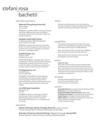 stefani rosa
bachetti

1 804 874 5639 | stefani.bachetti@gmail.com

selected experience
National Cheng Kung University
Nantou, Taiwan
Summer 2010

intent
Develop successful product, service, and experience
offerings through the revelation of hidden trends between
societies and the factors that influence their lives.

Designer. Competed in NCKU’s International Design
Workshop. Collaborated with team to develop a
new product within project parameters: modern toy
inspired by folk toys.

Kwajalein Atoll High School

Guegeegue, Kwajalein Atoll, Marshall Islands
Summer 2008-Summer 2009

Educator. Designed and carried out lesson plans

for 9th, 11th, and 12th grade Art, Earth Science, and
Physical Science classes, respectively, using limited
resources in a developing nation.

ALKAN Shelter, LLC
Fairbanks, Alaska
Fall 2005-Summer 2008

Industrial Designer. Cooperated with architects
and engineers to design and build carbon composite
mobile shelter systems for government contracts.
Created 3d models and animations, 2d engineering
drawings, graphics, and presentations for clients.

The Egg Factory, LLC
Roanoke, Virginia
Summer 2003 & 2004

Innovation Consultant. Provided alternative
methodologies and unique program insight for
internship program. Mentored sixteen interns
brainstorming ideas, writing comprehensive business
plans, including marketing research and financial
analyses.

U.S. DOE Solar Decathlon
Washington, D.C.
Fall 2002

Designer. Involved in construction, exhibition,
documentation. Project awarded BP’s Creating
Breakthrough Solutions Award, 1st in Design
Presentation and Simulation, 1st in Getting Around,
5th overall.

capabilities
Ethnographic Interviewing, Data Analysis and Insight
Synthesis, Trend Identification, Engagement Executions,
Information Communication, Usability Methods.
Flash, Dreamweaver, HTML, 3d Studio Max, SolidWorks,
Rhino, InDesign, Photoshop, Illustrator, Premiere.
Metal, wood and foam working, ceramics, knitting,
photography, and screen printing.

thesis
Output for Input
When data and information is passed on, whether within
a company or from consultant to client, how much of that
data is used and how much is thrown away? In the interest of
maximizing solutions and minimizing waste, Output for Input
breaks down how to properly communicate research in order
to facilitate successful results.

et cetera
ServiceID Student Organization Founder
Senior Class Faculty Advisor, KAHS
Dual Citizenship, US and Germany

awards
Honorable Mention, International Design Workshop, NCKU
Dean’s List, successively, Virginia Tech
Design Development Research Grant, Virginia Tech
Visual Research Award, VT Graduate Research Symposium
Project Feature, ID Magazine Annual Design Review
Editor’s Choice, International Contemporary Furniture Fair
National Society of Collegiate Scholars
VT IDSA Student Secretary

education
Master of Design; Design Strategy, Research, expected Spring 2011
Institute of Design, Illinois Institute of Technology, Chicago, Illinois

Bachelor of Science; Industrial Design, Magna Cum Laude, Spring 2005
Virginia Polytechnic Institute and State University, Blacksburg, Virginia

 