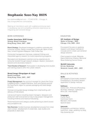 Stephanie Szee-Nay HON
hon.stephanie@gmail.com I 773.822.8790 I Chicago, IL
http://cargocollective.com/szeenay
Seeking an internship to work with a global and diverse team
in developing new and compelling consumer experiences by
integrating user-centered design

WORK EXPERIENCE

EDUCATION

Landor Associates, WPP Group
Strategy Brand Consultant
Hong Kong, China, 2007 - 2009

IIT, Institute of Design
Master of Design / MBA
Chicago, USA, 2009 - 2012

Brand Strategy: Developed strategies to redefine corporate and
consumer brands; Clients include Dow Chemicals, Bank of East
Asia, United Engineers Malaysia, Café Coffee Day.

Coursework focuses on applying
research and design methods to
innovate and to create user-centered
design solutions

Conducted management interviews, analyzed findings and
interpreted agency research for brand repositioning programs.
Recreated and developed customer journey experiences for
consumer brands through research analysis, ideation, brainstorm
sessions and secondary research.
Trend Studies  Research: Participated in developing trend studies
and naming projects within the Landor network.

Brand Image (Desgrippes  Laga)
Brand Consultant
Hong Kong, China, 2005 - 2007
Project Management: Key account manager for clients like CocaCola/McDonald’s, Colgate-Palmolive, Avon and Danone around
the Asia-Pacific region to oversee packaging and retail design
projects.
Oversaw and guided design strategy from initial briefing until
delivery of final artwork.
Led account teams including project managers, designers and
production staff and carried out day-to-day project management
including timelines and revenue forecasting.
Performed brand and category audits pertaining to client’s brand
and competitive set.
New Business: Guided business development process from initial
client contact, development of credentials, case studies and
proposals to deal close.

Client projects include: Motorola,
Galvin Electricity Initiative, Memorial
Sloan-Kettering Cancer Center

McGill University
B.Com, Marketing
Montreal, Canada, 2001 - 2005	
	
	
SKILLS  ACTIVITIES
Skills
Ethnographic  secondary research
Prototyping (U.I  product design)
Application of design methods
Software
Adobe CS5 - Proficient (Photoshop,
Illustrator, InDesign, Lightroom)
Rhino 3D - Intermediate
Languages
French fluent
Cantonese fluent
Mandarin intermediate
Spanish basic
Interests
Photography, architecture, fashion,
badminton, yoga, updating my blog
http://szeenay.com

 
