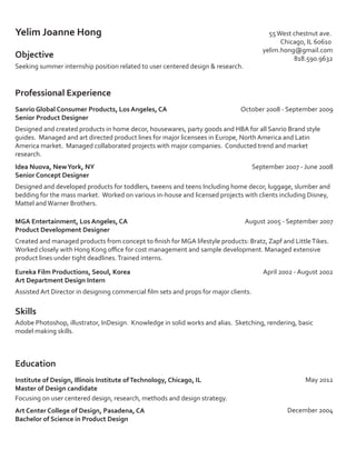 Yelim Joanne Hong

55 West chestnut ave.
Chicago, IL 60610
yelim.hong@gmail.com
818.590.9632

Objective
Seeking summer internship position related to user centered design  research.

Professional Experience
Sanrio Global Consumer Products, Los Angeles, CA
Senior Product Designer

October 2008 - September 2009

Designed and created products in home decor, housewares, party goods and HBA for all Sanrio Brand style
guides. Managed and art directed product lines for major licensees in Europe, North America and Latin
America market. Managed collaborated projects with major companies. Conducted trend and market
research.
September 2007 - June 2008

Idea Nuova, New York, NY
Senior Concept Designer

Designed and developed products for toddlers, tweens and teens Including home decor, luggage, slumber and
bedding for the mass market. Worked on various in-house and licensed projects with clients including Disney,
Mattel and Warner Brothers.
MGA Entertainment, Los Angeles, CA
Product Development Designer

August 2005 - September 2007

Created and managed products from concept to ﬁnish for MGA lifestyle products: Bratz, Zapf and Little Tikes.
Worked closely with Hong Kong oﬃce for cost management and sample development. Managed extensive
product lines under tight deadlines. Trained interns.
Eureka Film Productions, Seoul, Korea
Art Department Design Intern

April 2002 - August 2002

Assisted Art Director in designing commercial ﬁlm sets and props for major clients.

Skills
Adobe Photoshop, illustrator, InDesign. Knowledge in solid works and alias. Sketching, rendering, basic
model making skills.

Education
Institute of Design, Illinois Institute of Technology, Chicago, IL
Master of Design candidate
Focusing on user centered design, research, methods and design strategy.
Art Center College of Design, Pasadena, CA
Bachelor of Science in Product Design

May 2012

December 2004

 