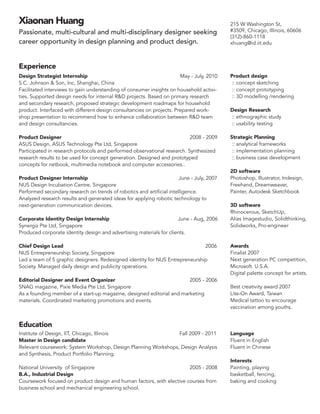 Xiaonan Huang
Passionate, multi-cultural and multi-disciplinary designer seeking
career opportunity in design planning and product design.

215 W Washington St,
#3509, Chicago, Illinois, 60606
(312)-860-1118
xhuang@id.iit.edu

Experience
Design Strategist Internship					
May - July, 2010
S.C. Johnson  Son, Inc, Shanghai, China
Facilitated interviews to gain understanding of consumer insights on household activities. Supported design needs for internal RD projects. Based on primary research
and secondary research, proposed strategic development roadmaps for household
product. Interfaced with different design consultancies on projects. Prepared workshop presentation to recommend how to enhance collaboration between RD team
and design consultancies.

Product design
:: concept sketching
:: concept prototyping
:: 3D modelling /rendering

Product Designer 							 2008 - 2009
ASUS Design, ASUS Technology Pte Ltd, Singapore
Participated in research protocols and performed observational research. Synthesized
research results to be used for concept generation. Designed and prototyped
concepts for netbook, multimedia notebook and computer accessories..

Strategic Planning
:: analytical frameworks
:: implementation planning
:: business case development

Product Designer Internship 					
June - July, 2007
NUS Design Incubation Centre, Singapore
Performed secondary research on trends of robotics and artificial intelligence.
Analyzed research results and generated ideas for applying robotic technology to
next-generation communication devices.
Corporate Identity Design Internship 				
June - Aug, 2006
Synergiz Pte Ltd, Singapore
Produced corporate identity design and advertising materials for clients.
Chief Design Lead							
2006
NUS Entrepreneurship Society, Singapore		
Led a team of 5 graphic designers. Redesigned identity for NUS Entrepreneurship
Society. Managed daily design and publicity operations.
Editorial Designer and Event Organizer
				
2005 - 2006
SNAG magazine, Pixie Media Pte Ltd, Singapore		
As a founding member of a start-up magazine, designed editorial and marketing
materials. Coordinated marketing promotions and events.

Design Research
:: ethnographic study
:: usability testing

2D software
Photoshop, Illustrator, Indesign,
Freehand, Dreamweaver,
Painter, Autodesk Sketchbook
3D software
Rhinocerous, SketchUp,
Alias Imagestudio, Solidthinking,
Solidworks, Pro-engineer

Awards
Finalist 2007
Next generation PC competition,
Microsoft. U.S.A.
Digital palette concept for artists.
Best creativity award 2007
Lite-On Award, Taiwan
Medical tattoo to encourage
vaccination among youths.

Education
Institute of Design, IIT, Chicago, Illinois 			
Fall 2009 - 2011
Master in Design candidate
Relevant coursework: System Workshop, Design Planning Workshops, Design Analysis
and Synthesis, Product Portfolio Planning.
National University of Singapore 					
2005 - 2008
B.A., Industrial Design
Coursework focused on product design and human factors, with elective courses from
business school and mechanical engineering school.

Language
Fluent in English
Fluent in Chinese
Interests
Painting, playing
basketball, fencing,
baking and cooking

 