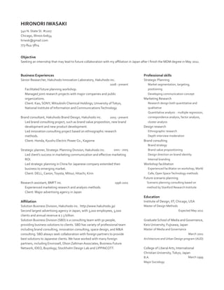 HIRONORI IWASAKI
540 N. State St. #1207
Chicago, Illinois 60654
hriwsk@gmail.com
773-844-3814

Objective
Seeking an internship that may lead to future collaboration with my affiliation in Japan after I finish the MDM degree in May 2011.

Business Experiences

Professional skills

Senior Researcher, Hakuhodo Innovation Laboratory, Hakuhodo inc.
2008 - present

Facilitated future planning workshop.
Managed joint research projects with major companies and public
organizations.
Client: Kao, SONY, Mitsubishi Chemical Holdings, University of Tokyo,
National Institute of Information and Communications Technology
2005 - present
Brand consultant, Hakuhodo Brand Design, Hakuhodo inc.
Led brand consulting project, such as brand value proposition, new brand
development and new product development.
Led innovation consulting project based on ethnographic research
methods.
Client: Honda, Kyushu Electric Power Co., Kagome
2001 - 2005

Strategic planner, Strategic Planning Division, Hakuhodo inc.
Led client’s success in marketing communication and effective marketing
ROI.
Led strategic planning in China for Japanese company extended their
business to emerging market.
Client: DELL, Canon, Toyota, Mitsui, Hitachi, Kirin

Strategic Planning
Market segmentation, targeting,
positioning
Developing communication concept

Marketing Research
Research design both quantitative and
qualitative
Quantitative analysis : multiple regression,
correspondence analysis, factor analysis,
cluster analysis

Design research
Ethnographic research
Depth interview moderation

Brand consulting
Brand strategy
Brand value propositioning
Design direction on brand identity
Internal branding

Workshop facilitation
Experienced facilitator on workshop, World
Cafe, Open Space Technology methods

Future scenario planning
Research assistant, BMFT inc.
Experienced marketing research and analysis methods.
Client: Major advertising agency in Japan

1996-2001

Scenario planning consulting based on
method by Stanford Research Institute

Education
Affiliation

Institute of Design, IIT, Chicago, USA

Solution Business Division, Hakuhodo inc. http://www.hakuhodo.jp/
Second largest advertising agency in Japan, with 3,000 employees, 3,000
clients and annual revenue $ 7.3 billion.
Solution Business Division (SBD) is a consulting team with 50 people,
providing business solutions to clients. SBD has variety of professional team
including brand consulting, innovation consulting, space design, and MA
consulting. SBD always seek collaboration with foreign partners to provide
best solutions to Japanese clients. We have worked with many foreign
partners, including Envirosell, Olson Zaltman Associates, Business Future
Network, IDEO, Buyology, Stockholm Design Lab and LIPPINCOTT.

Master of Design Methods
Expected May 2011

Graduate School of Media and Governance,
Keio University, Fujisawa, Japan
Master of Media and Governance
March 2001
Architecture and Urban Design program (AUD)

College of Liberal Arts, International
Christian University, Tokyo, Japan
B.A.
Major Sociology

March 1999

 