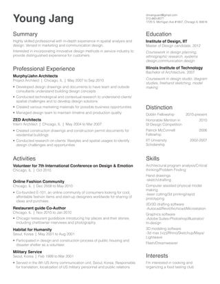 Young Jang

dnvanguard@gmail.com
312-860-9077
1720 S. Michigan Ave #1807, Chicago IL 60616

Summary

Education

Highly skilled professional with in-depth experience in spatial analysis and
design. Versed in marketing and communication design.

Institute of Design, IIT

Master of Design candidate, 2012

Interested in incorporating innovative design methods in service industry to
provide distinguished experience for customers.

Coursework in design planning,
ethnographic research, systems
design,communication design

Professional Experience

Illinois Institute of Technology

Project Architect | Chicago, IL | May 2007 to Sep 2010

Coursework in design studio, diagram
studies, freehand sketching, model
making

Murphy/Jahn Architects

•	 Developed design drawings and documents to have team and outside
consultants understand building design concepts
•	 Conducted technological and contextual research to understand clients’
spatial challenges and to develop design solutions
•	 Created various marketing materials for possible business opportunities
•	 Managed design team to maintain timeline and production quality

ZED Architects

Bachelor of Architecture, 2007

Distinction
Doblin Fellowship

2010-present

Intern Architect | Chicago, IL | May 2004 to Mar 2007

Honorable Mention in
SI Design Competition

2010

•	 Created construction drawings and construction permit documents for
residential buildings

Patrick McConnell
Fellowhip

2006

•	 Conducted research on clients’ lifestyles and spatial usages to identify
design challenges and opportunities

IIT University
Scholarship

Activities

Skills

Chicago, IL | Oct 2010

Architectural program analysis/Critical
thinking/Problem Finding

Volunteer for 7th International Conference on Design  Emotion
Online Fashion Community

Chicago, IL | Dec 2008 to May 2010
•	 Co-founded E-101, an online community of consumers looking for cool,
affordable fashion items and start-up designers worldwide for sharing of
ideas and purchase.

2002-2007

Hand drawings
-sketch/drafting
Computer assisted physical model
making
-laser cutting/3d printing/rapid
prototyping

Restaurant guide Co-Author

2D/3D drafting software
-Autocad/Revit/Archicad/Microstation

•	 Chicago restaurant guidebook introducing hip places and their stories;
including chef/owner interviews and photography.

Graphics software
-Adobe Suites-Photoshop/Illustrator/
In-design

Chicago, IL | Nov 2010 to Jan 2010

Habitat for Humanity

Seoul, Korea | May 2001 to Aug 2001
•	 Participated in design and construction process of public housing and
disaster shelter as a volunteer.

Military Service

3D modeling software
-3d max (viz)/Rhino/Sketchup/Maya/
Lightwave
Flash/Dreamweaver

Seoul, Korea | Feb 1999 to Mar 2001

Interests

•	 Served in the 8th US Army communication unit, Seoul, Korea. Responsible
for translation, localization of US military personnel and public relations

I'm interested in cooking and
organizing a food tasting club

 