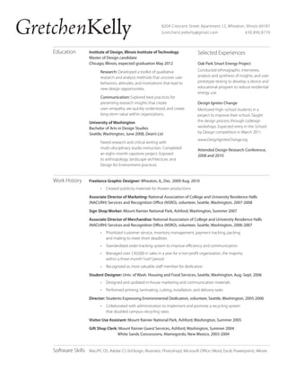 GretchenKelly
Education

820A Crescent Street Apartment 12, Wheaton, Illinois 60187
GretchenLeeKelly@gmail.com
630.890.8770

Institute of Design, Illinois Institute of Technology
Master of Design candidate
Chicago, Illinois, expected graduation May 2012
Research: Developed a toolkit of qualitative
research and analysis methods that uncover user
behaviors, attitudes, and motivations that lead to
new design opportunities.
Communication: Explored best practices for
presenting research insights that create
user–empathy, are quickly understood, and create
long–term value within organizations.
University of Washington
Bachelor of Arts in Design Studies
Seattle, Washington, June 2008, Dean’s List
Paired research and critical writing with
multi–disciplinary studio instruction. Completed
an eight–month capstone project. Exposed
to anthropology, landscape architecture, and
Design for Environment practices.

Work History

Selected Experiences
Oak Park Smart Energy Project
Conducted ethnographic interviews,
analysis and synthesis of insights, and user
prototype testing to develop a device and
educational program to reduce residential
energy use.
Design Ignites Change
Mentored high–school students in a
project to improve their school. Taught
the design process through codesign
workshops. Expected entry in the School:
by Design competition in March 2011.
www.DesignIgnitesChange.org
Attended Design Research Conference,
2008 and 2010

Freelance Graphic Designer: Wheaton, IL, Dec. 2009-Aug. 2010
•	 Created publicity materials for theater productions
Associate Director of Marketing: National Association of College and University Residence Halls
(NACURH) Services and Recognition Office (NSRO), volunteer, Seattle, Washington, 2007-2008
Sign Shop Worker: Mount Rainier National Park, Ashford, Washington, Summer 2007
Associate Director of Merchandise: National Association of College and University Residence Halls
(NACURH) Services and Recognition Office (NSRO), volunteer, Seattle, Washington, 2006-2007
•	 Prioritized customer service, inventory management, payment tracking, packing
and mailing to meet short deadlines
•	 Standardized order-tracking system to improve efficiency and communication
•	 Managed over $30,000 in sales in a year for a non-profit organization, the majority
within a three-month “rush” period
•	 Recognized as most valuable staff member for dedication
Student Designer: Univ. of Wash. Housing and Food Services, Seattle, Washington, Aug.-Sept. 2006
•	 Designed and updated in-house marketing and communication materials
•	 Performed printing, laminating, cutting, installation, and delivery tasks
Director: Students Expressing Environmental Dedication, volunteer, Seattle, Washington, 2005-2006
•	 Collaborated with administration to implement and promote a recycling system
that doubled campus–recycling rates.
Visitor Use Assistant: Mount Rainier National Park, Ashford, Washington, Summer 2005
Gift Shop Clerk: Mount Rainier Guest Services, Ashford, Washington, Summer 2004
White Sands Concessions, Alamogordo, New Mexico, 2003-2004

Software Skills

Mac/PC OS, Adobe CS (InDesign, Illustrator, Photoshop), Microsoft Office (Word, Excel, Powerpoint), iMovie

 