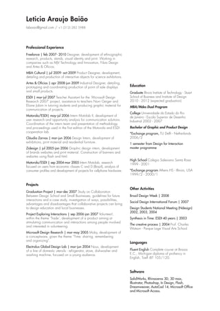 Leticia Araujo Baião
labaiao@gmail.com / +1 (312) 282 5988

Professional Experience
Freelance | feb 2007- 2010 Designer, development of ethnographic
research, products, stands, visual identity and print. Working in
companies such as MJV Technology and Innovation, Fibra Design
and Artes & Ofícios.
MBA Cultural | jul 2009- oct 2009 Product Designer, development,
detailing and production of interactive objects for science exhibitions.
Artes & Ofícios | apr 2008-jun 2009 Industrial Designer, detailing,
prototyping and coordinating production of point of sale displays
and small products.
ESDI | mar-jul 2007 Teacher Assistant for the ‘Microsoft Design
Research 2007’ project, assistance to teachers Noni Geiger and
Eliane Jobim in tutoring students and producing graphic material for
communication of projects.
Motorola/ESDI| may-jul 2006 Intern Motolab II, development of
user research and opportunity analysis for communication solutions.
Coordination of the intern team and presentation of methodology
and proceedings used in the first edition of the Motorola and ESDI
cooperation lab.
Cláudia Zarvos | mar-jun 2006 Design Intern, development of
exhibitions, print material and residential furniture.
Zidesign | jul 2005-jan 2006 Graphic design intern, development
of brands websites and print material. Construction of banners and
websites using flash and html.
Motorola/ESDI | sep 2004-mar 2005 Intern Motolab, research
focused on users from economic classes C and D (Brazil), analysis of
consumer profiles and development of projects for cellphone hardware.

Projects
Graduation Project | mar-dec 2007 Study on Collaboration
Between Design School and Small Businesses, guidelines for future
interactions and a case study, investigation of ways, possibilities,
advantages and disadvantages that collaborative projects can bring
to design education and local businesses.
Project Exploring Interactions | sep 2006-jan 2007 Volunteer!,
within the theme ‘Trade’, development of a product aiming at
stimulating communication and interactions among people involved
and interested in volunteering.
Microsoft Design Research | mar-may 2005 Moby, development of
a conceptware, given the theme “Time: sharing, remembering
and organizing”.
Electrolux Global Design Lab | mar-jun 2004 Nous, development
of a line of domestic utensils - refrigerator, stove, dishwasher and
washing machine, focused on a young audience.

Education
Graduate Illinois Institute of Technology - Stuart
School of Business and Institute of Design
2010 - 2012 (expected graduation)
MBA/Mdes Dual Program
College Universidade do Estado do Rio
de Janeiro - Escola Superior de Desenho
Industrial 2002 - 2007
Bachelor of Graphic and Product Design
*Exchange program, TU Delft - Netherlands
2006/2
1 semester from Design for Interaction
master programme
High School Colégio Salesiano Santa Rosa
1999 - 2001
*Exchange program Athens HS - Illinois, USA
1999/2 - 2000/1

Other Activities
Brazil Design Week | 2008
Social Design International Forum | 2007
Design Students National Meeting (Ndesign)
2002, 2003, 2004
Synthesis in Time: ESDI 40 years | 2003
The creative process | 2004 Prof. Charles
Watson - Parque Lage Visual Arts School

Languages
Fluent English Complete course at Brasas
E.C., Michigan diploma of profiency in
English, Toefl iBT 105/120.

Software
SolidWorks, Rhinoceros 3D, 3D max,
Illustrator, Photoshop, In Design, Flash,
Dreamweaver, AutoCad 14, Microsoft Office
and Microsoft Access.

 