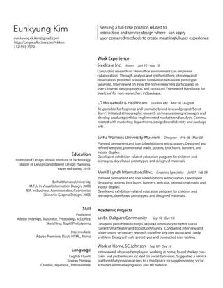 Eunkyung Kim

Seeking a full-time position related to
interaction and service design where I can apply
user-centered methods to create meaningful user experience

eunkyung.ek.kim@gmail.com
http://cargocollective.com/ekkim
312-593-7570

Work Experience
Steelcase Inc. Intern Jun 10 - Aug 10
Conducted research on ‘How office environment can empower
collaboration’. Through analysis and synthesis from interview and
observation, provided principles to develop behavioral prototype.
Surveyed, Interviewed on ‘How the non-researchers participated in
user-centered design projects’ and produced ‘Framework Handbook for
Steelcase’ for non-researchers in Steelcase.

LG Household  Healthcare student PM Mar 08 - Aug 08
Responsible for fragrance and cosmetic brand renewal project ‘Scent
Berry’. Initiated ethnographic research to measure design concepts and
develop product portfolio. Implemented market trend analysis. Communicated with marketing department, design brand identity and package
sets.

Ewha Womans University Museum Designer Feb 08 - Mar 09

Education
Institute of Design, Illinois Institute of Technology
Master of Design candidate in Design Planning,
expected spring 2011
Ewha Womans University
M.F.A. in Visual Information Design, 2008
B.A. in Business Administration/Economics
(Minor in Graphic Design) 2006

Skill
Proficient
Adobe Indesign, Illustrator, Photoshop, MS office
Sketching, Rapid Prototyping
Intermediate
Adobe Premiere, Flash, HTML, Rhino

Language
English Fluent
Korean Primary
Chinese, Japanese_ Intermediate

Planned permanent and special exhibitions with curators. Designed and
refined web site, promotional mails, posters, brochures, banners, and
indoor display.
Developed exhibition-related education program for children and
teenagers, developed prototypes, and designed materials.

Merrill Lynch International Inc. Graphics Specialist Jul 07 - Feb 08
Planned permanent and special exhibitions with curators. Developed
designing posters, brochures, banners, web site, promotional mails, and
indoor display.
Developed exhibition-related education program for children and
teenagers, developed prototypes, and designed materials.

Academic Projects
savEr, Oakpark Community

Sep 10 - Dec 10

Designed prototypes to help Oakpark Community to better use of
current SmartMeter and boost Community. Conducted interview and
observation, secondary research to define key user group and clarify
problem. Designed early prototypes and conducted user-testing.

Work at Home, SC Johnson Sep 10 - Dec 10
Interviewed, observed employees working at home, found the key concerns and problems are located on social behaviors. Suggested a service
platform that provides access to a third place for supplementing social
activities and managing work and life balance.

 