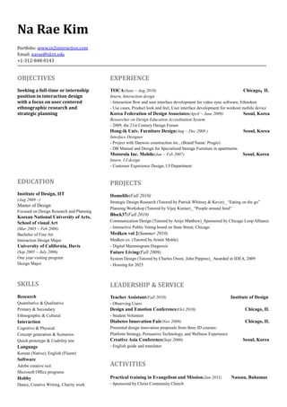Na Rae Kim
Portfolio: www.in2interaction.com
Email: narae@id.iit.edu
+1-312-848-0143

OBJECTIVES

EXPERIENCE

Seeking a full-time or internship
position in interaction design
with a focus on user centered
ethnographic research and
strategic planning

TOCA(June ~ Aug 2010)

EDUCATION

PROJECTS

Institute of Design, IIT

Homelife(Fall 2010)

(Aug 2009 ~)

Master of Design
Focused on Design Research and Planning

Korean National University of Arts,
School of visual Art
(Mar 2003 ~ Feb 2008)
Bachelor of Fine Art
Interaction Design Major

University of California, Davis

,

Chicago IL

Intern, Interaction design
- Interaction flow and user interface development for video sync software, Ethnoken
- Use cases, Product look and feel, User interface development for workout mobile device
Korea Federation of Design Associates(April ~ June 2009)
Seoul, Korea
Researcher on Design Education Accreditation System
- 2009, the 21st Century Design Forum
Hong-ik Univ. Furniture Design(Aug ~ Dec 2008 )
Seoul, Korea
Interface Designer
- Project with Daewoo construction inc., (Brand Name: Prugio)
- DB Manual and Design for Specialized Storage Furniture in apartments.
Motorola Inc. Mobile(Jan ~ Feb 2007)
Seoul, Korea
Intern, UI design
- Customer Experience Design, UI Department

Strategic Design Research (Tutored by Patrick Whitney  Kevin)_ “Eating on the go”
Planning Workshop (Tutored by Vijay Kumar)_ “People around food”

Block37(Fall 2010)
Communication Design (Tutored by Anijo Matthew)_Sponsored by Chicago Loop Alliance
- Interactive Public Voting board on State Street, Chicago

Medken vol 2(Summer 2010)
Medken co. (Tutored by Armin Mohle)
- Digital Mammogram Diagnosis

(Sep 2005 ~ July 2006)
One year visiting program
Design Major

Future Living(Fall 2009)

SKILLS

LEADERSHIP  SERVICE

Research

Teacher Assistant(Fall 2010)

Quantitative  Qualitative
Primary  Secondary
Ethnographic  Cultural

- Observing Users

Interaction

Diabetes Innovation Fair(Nov 2009)

Cognitive  Physical
Concept generation  Scenarios
Quick prototype  Usability test

Presented design innovation proposals from three ID courses:
Platform Strategy, Persuasive Technology, and Wellness Experience
Creative Asia Conference(Sept 2006)
- English guide and translator

Language

System Design (Tutored by Charles Owen, John Pippino)_ Awarded in IDEA, 2009
- Housing for 2025

Design and Emotion Conference(Oct 2010)

Institute of Design
Chicago, IL

- Student Volunteer

Chicago, IL

Seoul, Korea

Korean (Native), English (Fluent)

Software
Adobe creative suit
Microsoft Office programs

ACTIVITIES

Hobby

Practical training in Evangelism and Mission(Jan 2011)

Dance, Creative Writing, Charity work

- Sponsored by Christ Community Church

Nassau, Bahamas

 