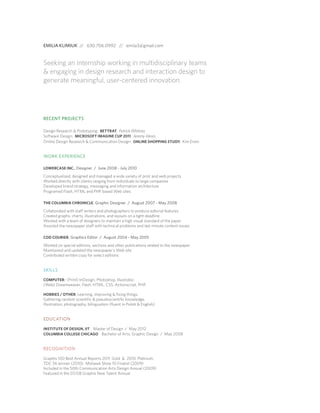 EMILIA KLIMIUK // 630.706.0992 // emila3@gmail.com

Seeking an internship working in multidisciplinary teams
 engaging in design research and interaction design to
generate meaningful, user-centered innovation.

RECENT PROJECTS
Design Research  Prototyping: BETTRAT, Patrick Whitney
Software Design: MICROSOFT IMAGINE CUP 2011, Jeremy Alexis
Online Design Research  Communication Design: ONLINE SHOPPING STUDY, Kim Erwin

WORK EXPERIENCE
LOWERCASE INC., Designer / June 2008 - July 2010

Conceptualized, designed and managed a wide variety of print and web projects
Worked directly with clients ranging from individuals to large companies
Developed brand strategy, messaging and information architecture
Programed Flash, HTML and PHP based Web sites
THE COLUMBIA CHRONICLE , Graphic Designer / August 2007 - May 2008

Collaborated with staff writers and photographers to produce edtorial features
Created graphs, charts, illustrations, and layouts on a tight deadline
Worked with a team of designers to maintain a high visual standard of the paper
Assisted the newspaper staff with technical problems and last minute content issues
COD COURIER , Graphics Editor / August 2004 - May 2005

Worked on special editions, sections and other publications related to the newspaper
Maintained and updated the newspaper’s Web site
Contributed written copy for select editions

SKILLS
COMPUTER: (Print) InDesign, Photoshop, Illustrator.

(Web) Dreamweaver, Flash, HTML, CSS, Actionscript, PHP.
HOBBIES / OTHER: Learning, improving  fixing things.

Gathering random scientific  pseudoscientific knowledge.
Illustration, photography, bilingualism (fluent in Polish  English)

EDUCATION
INSTITUTE OF DESIGN, IIT Master of Design / May 2012
COLUMBIA COLLEGE CHICAGO Bachelor of Arts, Graphic Design / May 2008

RECOGNITION
Graphis 100 Best Annual Reports 2011: Gold  2010: Platinum,
TDC 56 winner (2010), Mohawk Show 10 Finalist (2009)
Included in the 50th Communication Arts Design Annual (2009)
Featured in the 07/08 Graphis New Talent Annual

 