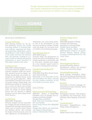 Through a disciplined approach to design, I am able to find the critical stories that
drive concepts, understand and communicate with diverse groups of stakeholders,
and apply a robust set of tools and methods to solve an array of challenges.

PAOLOKORRE

Experience Research. Design. Strategy
Korre@id.iit.edu 224.201.0452 /416.305.5445

653 W. Wrightwood, CHICAGO IL. 60614

RELEVANT EXPERIENCE
Institute Of Design

2010 Teaching Assistant for the Systems Workshop. Primary tasks include
instructing students in structured planning methods, organizing and fostering student-team relationships, providing feedback to help students progress
in the project and learn the necessary
skills, and planning / hosting of a research summit to assemble best-practice
professionals in panel discussions to
help expose students to key topics.

Eurofase Group

2007-2009 Industrial Designer
A principle industrial designer for three
separate companies under one ownership; primarily focused on design, rendering, blue-printing and product development for lighting fixtures, home
fixtures and sports equipment. Other
responsibilities included trend forecasting, graphic design, display design, and
advertisement design for internal projects as well as for clients such as Home
Depot and Source for Sports. Notable
work; the design of several lighting
fixtures that are featured in lighting
boutiques and the Home Depot across
North America.

Aya Kitchens

2006-2008 Design/Sales
Primarily charged with the responsibility of design and sales of kitchens for individual/retail and high-volume/builder
clients such as Country Green Homes
and Mattamy Homes. Tasks included
the design of kitchen layouts, price and
sales negotiations, the development of

Ontario College Of Art
 Design
relationships new and existing clients,
as well as the development of new
sales and marketing strategies. Notable
work; the design of a new green product initiative and marketing campaign.

Sawa Dynamic Braces

2005-2009 Designer
Successful design and development of
several new pieces of rehabilitative and
orthotic equipment in partnership with
Dr. Tom Sawa. Notable work; designs
for a new shoulder support system in
the process of being patent protected.

Canadian Imperial Bank Of
Commerce

2004-2006 Head Teller, Branch Ambassador, Personal Banker
Responsible, as the head teller, for the
cash and balance the tellers, accessing
the safes, problem resolutions, on top
of the duties of customer service.

2002-2006 Bachelor of Design
Graduate with Distinction
Specialized in Industrial Design
Notable Clients and Work:
Trillium Hospital, Patient Network.
MaRS Research, Children’s I,V. System.
Drunken Monkey Racking Systems,
Currently in Publishing Process for “Plywood” Book.

SKILLS
Planning/Design Methods

Structured Planning, Platform
Development, Analysis and Synthesis
Frameworks, Biomimetic Design.

Visualizing/Prototyping

Quick Concept Visualization, Sketching, Technical Drawing, Rendering, Diagramming, Model Fabrication, Scenario
Building.

Business

EDUCATION

Conversant in Business Language. Understanding Concepts, Processes, Values
and Terminology.

Illinois Institute Of Technology

Research

2009-2011 Masters of Design/MBA
Candidate. Focus on Strategy, User Experience and Product Design.
Notable Clients and Work:
Ben Hilda Katz Foundation Scholar;
Mt. Sinai Hospital.
Future Living, Bronze Prize IDEA/IDSA
Awards.
Chicago Parks District and Judd Goldman Adaptive Sailing Program.
Veteran’s Administration Hospital.

Ethnographic Research, Data Organizing Methods and Frameworks, Storyboarding, Value Mapping, Future-Casting,

Communication

Presentation Design/Delivery,
Telling, Project Management.

Software

Adobe Creative Suite, Solidworks,

Story

 