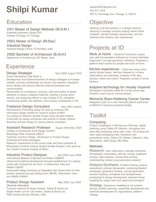 Shilpi Kumar
Education

2011 Master of Design Methods (M.D.M.)
Expected graduation Spring 2011
Institute of Design, IIT Chicago

2003 Master of Design (M.Des)
Industrial Design
Industrial Design Centre, IIT Bombay, India

2000 Bachelor of Architecture (B.Arch)
Department of Architecture, BIT Mesra, India

Experience
Design Strategist

April 2009-August 2010
Zonta International, Oak Brook IL
Development and implementmention of design strategies to increase
visibility, promote membership recruitment and retention, strengthen
brand identity and improve internal/external processes and
communication.
Responsible for consistency, accuracy, style and quality of design
elements of various collateral materials, creating a strong brand
identity, and supporting efforts to raise visibility of ZI, strengthen
membership growth and retention, and increase contributions to ZIF.

Freelance Design Consultant

May 2007-present
Development of branding design for start up company SIS
Information design models for research project at MSU
Toy design for National Lekotek Center using recycled material
Conducted toy design workshops with parents of autistic children
Branding and web design for various startup companies

Assistant Research Professor

August 2004-May 2007

College of Architecture Art  Design (CAAD)
Mississippi State University (MSU)
Teaching: Furniture Design, Introduction to Product Design,
Professional Practice Strategies
Research: Assessment of the current state and future potential of
Mississippi’s furniture industry (project funded through a 45k grant by
the Franklin Furniture Institute at MSU)

Industrial Product Designer

July 2003-June 2004
International Network of Bamboo and Rattan (INBAR)
Uttaranchal livelihood development through establishment of a design
center with funding from the Govt. of Uttaranchal, India and
INBAR-CIBART
Sustainable design workshop at Peepalkoti with Government of India
bamboo products through funding from UBFDB, Uttaranchal, India,
and INBAR-CIBART

Product Design Assistant

May 2002-July 2002
(Summer Internship)
Furniture research  design division, Godrej  Boyce Ltd.
Single drawer unit for call centers, Godrej  Boyce Ltd.
RD furniture division Mumbai, India

skaska2002@gmail.com
662.617.1428
907 N. Hermitage Ave. Chicago, IL 60622

Objective

Seeking a full time position in a design research,
planning or strategy company helping clients frame
problems, identify strategic opportunities, and find
solutions that enhance user experiences.

Projects at ID

Work at Home - HomeLife Consortium project
User self-documentation followed by in home interviews
Organized a concept generation workshop. Proposed a
platform level solution for people who work at home.
Kitchen experiences

- Observed young urban
adults’ kitchen habits. Self-doc followed by in home
observations and interviews. Analysis of the data
(photos, videos and notes). Proposed concept of social
kitchens.

Adaptive technology for visually impaired
Developed a business model for a smart phone app.
Created a road map for various phases.

Memorial Sloan-Kettering Cancer Center
Designed a plan for a new improved patient experience
at MSKCC’s Gramercy treatment facility.

Toolkit

Computing:

Product visualization in Rhinoceros/Flamingo, digital
sketching using Tablet-PC/Wacom, conceptual and
looks-like prototyping using laser cutter, 3D printing and
other rapid prototyping tools, Illustration and
presentation using Adobe CS5 Master Collection, Alias
SketchBook, Alias Studio, MS Office

Methods:
Research:

User observation, intercept interviews,
ethnographic interviewing, self-doc studies, qualitative
surveys, data collection, service blue printing,
understanding context using secondary research

Analysis/Synthesis:

Problem framing, product
assessment, process frameworks, conducting ideation
workshops, generative thinking, concept generation,
scenario building, conceptual and developmental
prototyping for design development, physical/virtual
modeling for design team and client communication

Strategy:

Experience modelling to aid problem
solving, portfolio planning, sustainable development and
livelihood development for organizations, platform
strategy

 
