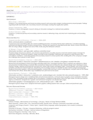 Jennifer Lacki

312.498.6255 | j e n n i f e r l a c k i @ g m a i l . c o m | 605 Woodland Drive • Mahtomedi MN • 55115

OBJECTIVE

A position in the health care industry conducting research and presenting findings to leadership seeking to develop new or to improve
existing offerings and experiences.

EXPERIENCE
USER-EXPERIENCE

MAYO CLINIC | 2010–2011

Freelance. Focus group primary and broad secondary research and survey data analysis creating personas around peoples’ feelings
regarding health and health care. Secondary research and design creating iPad application options.

SAPIENT CORPORATION | 2009

Freelance. In-home ethnographic research driving an innovation strategy for a national book publisher.

THE ALLEY CHICAGO | 2006

Freelance. Conducted primary and secondary customer research, delivering a long- and short-term marketing plan and branding
strategy.

DESIGN AND ANALYTICS

SONNENSCHEIN NATH  ROSENTHAL | CHICAGO • 2008–2009
Web communications coordinator
Created processes streamlining Web site content publishing processes, increasing internal client satisfaction. Consulted regarding
authoring tool migration project timelines and processes. Tracked user experience using WebTrends data. Wrote content and HTML for
Web site using Collage. Designed and wrote HTML emails using Tikit distribution software.

JC WHITNEY | CHICAGO • 2008
Information architect, web specialist, wellness committee lead
Provided design and process solutions, user personas and wireframes as quality assurance lead and assistant project manager for
multivariate testing. Created site graphics, pages and HTML email campaigns. Optimized user experience using Omniture data.
Led wellness committee, conducting primary and secondary research to ensure positive ROI, enrolling 60% of the company in weightloss challenge which spread to other offices.

DELOITTE TOUCHE TOHMATSU | CHICAGO • 2003–2008
Information architect, interactive and print • deloitteresources.com, deloitte.com/global, member firm sites
Researched and developed content-rich pages extending visitor time. Leveraged Omniture data to optimize user experience. Wrote
and presented monthly training to maintain Web standards of Global and member-firm sites. Initiated design team meetings to foster
sharing of design, editorial and production best practices. Wrote Style Guides and Digital Toolkit. Created graphic and email marketing
templates. Art directed external agencies. Did primary and secondary research to establish location choices using local languages.
Designed information graphics, retouched photography, created HTML and Flash content using Vignette, and print work for the Global
and member-firm offices. Wrote Web copy. Established non-Latin fonts for the brand.

ARTHUR ANDERSEN | CHICAGO • 1998–2002
Information architect, interactive • andersen.com, andersenlegal.com, member firm sites and print projects | 1999–2002
Managed 4-person design team. Established Web and print brand elements, communicated to graphics teams worldwide. Extended
brand colors. Developed image template files for site graphics. Established image library. Wrote site Style Guides. Art directed external
agency contributions. Designed site’s graphic and text-based navigation and double-byte pages.

Information graphics • knowledgespace.com, arthurandersen.com | 1998–1999
Managed 4-person design team. Designed information graphics utilizing Edward Tufte concepts. Edited and proofread copy.

FREELANCE DESIGN AND EDITORIAL

DELOITTE TOUCHE TOHMATSU | CHICAGO • 2007–PRESENT
JPMORGAN | CHICAGO • 2003–2004
ABBOTT LABORATORIES | CHICAGO • 1997–1998
MOTOROLA | CHICAGO • 1992–1998
K SQUARED | CHICAGO • 1993–1996
TYNAN  ASSOCIATES | CHICAGO • 1989–1992
EDUCATION

Institute of Design | Illinois Institute of Technology | Chicago | Master of Design Methods (MDM).
Miami University | Oxford, Ohio | B.A., International Studies, Spanish minor, extensive coursework in journalism and violin.
Fundación Jose Ortega y Gassett | Toledo, Spain | Spanish history, language, political geography. Led a student-contribution
publication.
University of Chicago | Chicago | Integrated Marketing, certificate program student
Northwestern University | Chicago | Summer Institute on Negotiation
Boulevard Magazine, internship | Paris, France
North Shore Magazine, internship | Winnetka, Illinois

 