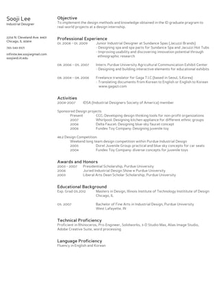Sooji Lee

Objective

Industrial Designer

To implement the design methods and knowledge obtained in the ID graduate pragram to
real-world projects at a design internship.

2256 N. Cleveland Ave. #401
Chicago, IL 60614

Professional Experience
01. 2008 ~ 01. 2009

Junior Industrial Designer at Sundance Spas (Jacuzzi Brands)
- Designing spa and spa parts for Sundance Spa and Jacuzzi Hot Tubs
- Improving usability and discovering innovation potential through
ethnographic research

08. 2006 ~ 05. 2007

Intern: Purdue University Agricultural Communication Exhibit Center
- Designing and building interactive elements for educational exhibits

08. 2004 ~ 08. 2006

Freelance translator for Gaga T.I.C (based in Seoul, S.Korea)
- Translating documents from Korean to English or English to Korean
www.gaga21.com

765-543-9371
infinite.lee.sooji@gmail.com
sooji@id.iit.edu

Activities
2004~2007

IDSA (Industrial Designers Society of America) member

Sponsored Design projects
Present
CCC: Developing design thinking tools for non-profit organizations
2007
Whirlpool: Designing kitchen appliance for different ethnic groups
2006
Delta Faucet: Designing blue-sky faucet concept
2006
Fundex Toy Company: Designing juvenile toy
48:2 Design Competition
Weekend long team design competition within Purdue Industrial Design
2005
Dorel Juvenile Group: practical and blue sky concepts for car seats
2004
Fundex Toy Company: diverse concepts for juvenile toys

Awards and Honors
2003 ~ 2007
2006
2003

Presidential Scholarship, Purdue University
Juried Industrial Design Show @ Purdue University
Liberal Arts Dean Scholar Scholarship, Purdue University

Educational Background
Exp. Grad 05.2012

Masters in Design, Illinois Institute of Technology Instititute of Design
Chicago, IL

05. 2007

Bachelor of Fine Arts in Industrial Design, Purdue University
West Lafayette, IN

Technical Proficiency

Proficient in Rhinoceros, Pro-Engineer, Solidworks, 3-D Studio Max, Alias Image Studio,
Adobe Creative Suite, word processing

Language Proficiency

Fluency in English and Korean

 