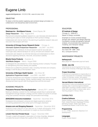 Eugene Limb
eugene.limb@gmail.com • 312.912.2195 • www.id.iit.edu/~limb

OBJECTIVE
To obtain a full-time position applying user-centered design principles in a
collaborative multi-disciplinary team environment.

PROFESSIONAL

EDUCATION

Steelcase Inc - WorkSpace Futures
Design Researcher

•

•

Grand Rapids, MI

May - August 2010

Planned and conducted qualitative research (i.e. user interviews and observations)
examining the culture of small companies to inform product strategy.
Collaborated with internal clients in the planning of qualitative research data and
executed initial analysis with them.

University of Chicago Cancer Research Center
Information Systems Analyst/User Researcher

•

•

Chicago, IL

July 2007 - July 2010

Designed the user interfaces of clinical research tools for accurate and
meaningful data collection/analysis for use by clinicians and research staff.
Conducted user research via informal interviews and observations to inform
decisions regarding interfaces, new tools, and product usability.

Blissful Home Products

Web/Media Designer

•

•

Evanston, IL

Filmed and co-edited the promotion video, including interviews and company
footage, to tell the story of the founders’ vision.

Applications Programmer Analyst

•

Ann Arbor, MI

June 2003 - July 2007

Co-led the development and integration of research databases within the Health
System through formal testing, coding, interface design, user training, and
development planning with both the programmers and the end-users.

ACADEMIC PROJECTS
Persuasive Personal Planning Application

Emphasis on human-centered design
through user research and design planning.
Coursework includes ethnography methods,
analysis, structured planning, experience
modeling, and interaction design.

University of Michigan

Ann Arbor, MI • 1998 - 2002
B.S., Computer Science

INDEPENDENT PROJECTS
Bass player for independent pop-rock band.

Co-designed the new website for a niche cleaning product company. Focused
on strengthening the brand identity and usability.

•

Chicago, IL • 2008-2011
Master of Design candidate

Halfwaynorth

March - August 2009

University of Michigan Health System

IIT Institute of Design

•

January 2011 - present

WCBN - 88.3 FM

Volunteered as sound engineer for live music
show at the University of Michigan radio station.

Project Snowflake

Produced and engineered an original album of
music and poetry for a fundraiser. Coordinated
a team of musicians, writers, and graphic
designers from conception through distribution.

Harvest Mission International

Volunteered in year-round leadership and team
member roles in several programs between
2000-2006, including a student outreach in Ann
Arbor, MI, youth camps in various cities, and a
teaching program in Kenya, Africa.

Seeking to develop a solution for the challenges people face in personal task
management through research, strategy, and the creation of a proof of concept
using user-centered interaction design and persuasive technology.

CAPABILITIES

ZERO/ZERO Interactive Installation

Creative Software

•

September - December 2010

Strategized and prototyped a physical and digital experience aimed at
connecting pedestrians at the center point of Chicago’s downtown.

Amazon.com and Shopping Research

•

September - December 2010

Analyzed a large collection of user data from an in-depth ethnographic study
and created a compelling visualization of insights as recommendations.

Lincoln Park Zoo Primate House

•

August - December 2009

Through in-depth ethnographic observation of a troop of gorillas, designed
concepts that would increase their quality of life in the zoo habitat.

Adobe InDesign, Adobe Photoshop, Adobe
Flash, Adobe Illustrator, Digidesign ProTools,
Steinberg Cubase, Apple Logic Studio,
Propellerhead Reason, Final Cut Pro, Avid

Programming

C, C++, HTML, Javascript, Objective C (in
development)

Languages

English, Korean (basic)

 