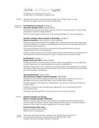 Julia Joohyun Lyoo
jooliau@gmail.com | cargocollective.com/jooliau
312.806.2159 | 617 W Arlington Pl, Chicago IL 60614
objective

professional
experience

Seeking a full time job in interaction/service design field or design research to apply
user-centered design methods and systematic approaches.

Arc Worldwide/Leo Burnett, Chicago, IL
Interaction Designer Intern, 2010.6-2010.8
· Developed case scenarios using mobile devices to enhance in-store experience for a retail market,
and published interaction design guidelines.
· Researched and analyzed various social media marketing strategies for content strategy team.

Institute of Design, Illinois Institute of Technology, Chicago, IL
Research Assistant, 2009.10-2010.3, 2011.2-present
· Researched obesity-related behavior for Engaged project with Northwestern University, Department
of Preventive Medicine, to develop a mobile application and website that help obese patients lose
weight through social interactions.
· Interviewed participants at homes and restaurants and developed interaction and visual
design guidelines for the mobile application.
· Currently conducting second round of research with working mobile application to understand users’
overall experience and how their behavior changed through persuasive interaction design.

GrandFamilies, Chicago, IL
Design Researcher Intern, 2009.7-2009.8
· Conducted research by interviewing board members, staffs and grandparents for a Chicago-based
non-profit organization that assists grandparents raising their grandchildren.
· Synthesized organization’s core competency by thorough analysis of the organization and proposed
new design of several touch-points including website, donor email and donor letter that could deliver
their core messages more effectively.

Samsung Electronics, Seoul, Korea
User Experience Designer, Assistant Manager, 2006-2008
· Published UI (User Interface) design guidelines to be implemented in mobile devices such as
Messaging, Push Email, Instant Messaging, Camera, Address Book, Settings.
· Managed negotiations with RD team, marketing team, and carriers to implement the newest UI
in given timeline.
· Published UI Guidelines after participating and negotiating in Touch UI Workshop with ATT
User Experience team.
· Strategized implementing ATT’s newest UI and services into Samsung devices.

education

Institute of Design, IIT, Chicago
Master of Design Candidate 2008-2011
Worked on various design projects for actual clients including Memorial Sloan-Kettering Cancer
Center, Chicago Loop Aliance, T-mobile, Galvin Electricity Initiative and Acco. Currently working on
a project to come up with interactive navigation aids for visually impaired.

Ewha University, Seoul, Korea
Bachelor of Computer Science 2003
Member of fine art painting club
skills 
interests

Adobe Suite (Photoshop, Illustrator, InDesign, Flash, Flash Catalyst, Premiere Pro),
concept/ideation sketching, prototyping, Sketchup, MS Office Suite, HTML
backpack traveling, storytelling, exploring new bakeries

 