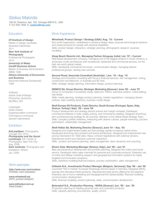 Stelios Makridis
100 W. Chestnut, Apt. 702, Chicago 60610 IL. USA
T: 312 933 1839 E: coolooc@mac.com

Education

Work Experience

IIT/Institute of Design
Master in Design candidate.
(Awarded Fellowship)
2011
New York Institute of
Photography
Professional Photography
2010
University of Wales
Cardiff Business School
Master of Business Administration,
(MBA) 1996
Athens University of Economics
and Business
(Awarded National Scholarship)
1989

Wheelwell, Product Design / Strategy (USA) | Aug. ’10 - Current
Non-proﬁt organization, established to advance design ideas, propose technological solutions
and create products for people with physical disabilities.
Skills: product design, interaction, strategic planning, ethnographic research, business
modeling.

Software:
Adobe Suite (InDesign
Photoshop, Illustrator),
MsOfﬁce, GIS
Languages:
Greek (native)
English(excellent command)
French(good command)
Spanish (elementary)

Exhibition
ArtLoopOpen, Photography,
Chicago Oct. 2010
Photography and the Social
Landscape. Intl. Center of
Photography, New York City
Aug. 2008
Dark matter(s). Photography and
Installation, Athens
Jan. 2009

Work examples
http://web.mac.com/coolooc
(Portfolio, work examples)
www.wheelwell.org
(NPO, product designer)
www.latitudsur.com.uy
(Real Estate )

Vizag Beach Resorts Ltd., Managing Partner (Uruguay, India) | Jul. ’07 – Current
Real estate development company, managing one of the biggest projects in South America, a
showcase of latin architecture with recreational, residential and commercial services, for the
high net-worth global market.
Skills: developing commercial structures, communication design, managing diverse
professional groups, starting new ventures.
Second Road, Associate Consultant (Australia) | Jun. ’10 – Aug. ’10
Strategy and innovation consulting with focus in ﬁnancial services, risk management, mining,
construction and telecoms, in Australia and SE Asia.
Skills: strategic design planning, information design, product planning.
DEMCO SA, Group Director, Strategic Marketing (Greece) | June ‘05 – June ’07
Group of companies in broadcast media, telecoms, FMCG, executive aviation, online betting,
real estate.
Skills: media planning, strategic product planning, market negotiations, managing diverse
cultures, team building dynamics, business model design.
Shell Europe Oil Products, Fuels Director, South Europe (Portugal, Spain, Italy,
Greece, Turkey) | Sept. ‘03 – June ’05
Product development and strategy (record volume and margin increase). Developed
commercial initiatives in fuels, loyalty, pricing, and convenience retailing. Designed short/long
term portfolio/pricing strategy for all countries. Member of the Global Retail Strategy Team.
Skills: complex portfolio initiatives, interacting with diverse cultures, people mentoring, process
optimization, stakeholder management.
Shell Hellas SA, Marketing Director (Greece) | June ‘01 – Sep. ’03
Designed and implemented loyalty and fuel strategy rapidly increasing market share.
Developed short/long term product and brand architecture. Designed and implemented new
pricing mechanism for 1600 sites. Heavy contract negotiations with external vendors.
Operational control and intensive customer interaction.
Skills: product and service planning, sales management, team dynamics and coaching.
Diners Club, Marketing Manager (Greece, Italy) | Jan ’00 – Jun ’01
New service/product development and portfolio planning. Designed ﬁrst online card travel
service. Developed direct sales channels for personal and corporate products. Extensive use
of online and DBase marketing research and geographical information systems for highly
targeted communication programs.
Skills: statistical modeling,ﬁnancial analysis, process optimization, sales management.
Citibank N.A., Investments Product Manager (Belgium, Germany) | Sep ’96 - Jan’ 00
Launched “ﬁrst in market” European Brokerage Service based in Germany. Designed afﬁnity,
savings and derivative-linked products. Repositioned total service offering for the segment.
Extensive use of micro-marketing and Geographical Info Systems(GIS), ﬁnancial modeling,
communication development.
Skills: ﬁnancial modeling, product planning, sales, communication development.
Beiersdorf S.A., Production Planning - NIVEA (Greece) | Jun. ‘92 - Jun. ’93
Production planning for leading personal care, and cosmetics products.
Skills: capacity planning, procurement, quality control.

 