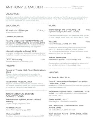 ANTHONY B. MALLIER

mallier@id.iit.edu
312.616.4894

OBJECTIVE:
Seeking an opportunity to collaborate with multi-disciplinary teams, exploring and identifying new connections between
products,services and systems with human behavior and emotions. I bring value to projects through prototyping as a
tool to think, brainstorm and communicate ideas.

EDUCATION:
IIT Institute of Design 	
MDes. Candidate - 2012

WORK:
Chicago

Idiom Design and Consulting Ltd.	
Experience Designer, Nov 2009 - Jun 2010

India

Current Projects:

Core team member charged with developing retail spaces
for Wills Lifestyle, Home Town, TVS Motors and TI Cycles.

Hearing Diagnostic Tool for Infants and
Newborns in Developing Countries, 2010

KSADPS					

Developing an affordable consumer medical device that
can provide fast and simple hearing loss diagnosis.

Interactive Media in Retail, 2010
Leveraging smartphones, large public displays and social
media to enhance the shopping experience in retail stores

CEPT University				

India

Bachelor of Interior Architecture - 2010

Projects:
Research Thesis: High-Tech Regionalism,
2009
Defined a design methodology that reconciles the
influences of modernization and aspects of the local
cultural heritage.

Tata Motors Museum, 2006
Proposed a museum conveying the corporate ethos of
Tata Motors. Praised by Senior Tata Group Executives for
its conceptual clarity and scale of execution

India

Interior Architect, Jun 2008 - Dec 2008
Worked with ateam of designers to develop a concept
interior of a 40-story office tower situated in Dubai.
The various amenities include: offices, conference center,
restaurants, gym, bar and a spa.

Kakani Associates			
Intern-Interior Architect, Jun 2006 - Dec 2006

India

Conceptualized, detailed and supervised the execution of
two Axis Bank branches in Ahmedabad, India.

HONORS:
JN Tata Scholar, 2010
Tea-off, International Design Competition
- Honoree, 2009

eLota - http://www.whatsbubbling.net/index.asp?pageID=8
view=honoreesaid=15

Swarovski Crystal Vision - 2nd Prize, 2008

INTERNATIONAL DESIGN
COMPETITIONS:

Sparkle - http://www.designboom.com/contest/winner.
php?contest_pk=22

Indian Rupee Symbol, Indian Finance
Ministry

Pidlite Award, 2007

Graphic Design Competition, 2010

Best Design for Environmental Protection

Red Dot Award

Smt. Kamlaben Gambhirchand Shah
Award, 2006

iTime - A time organizing app, 2008

Tata Motors Museum, CEPT University

Muji Award 02

Best Student Award - 2004, 2005, 2006

Developed a dynamic analogue pocket organizer, 2007

CEPT University

 