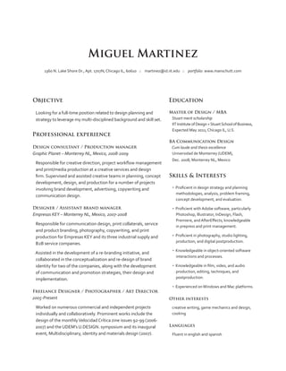 Miguel Martinez
1360 N. Lake Shore Dr., Apt. 1707N, Chicago IL, 60610 :: martinez@id.iit.edu :: portfolio: www.manschutt.com

Objective
Looking for a full-time position related to design planning and
strategy to leverage my multi-disciplined background and skill set.

Professional experience
Design consultant / Production manager

Graphic Planet – Monterrey NL, Mexico, 2008-2009
Responsible for creative direction, project workflow management
and print/media production at a creative services and design
firm. Supervised and assisted creative teams in planning, concept
development, design, and production for a number of projects
involving brand development, advertising, copywriting and
communication design.
Designer / Assistant brand manager

Empresas KEY – Monterrey NL, Mexico, 2007-2008
Responsible for communication design, print collaterals, service
and product branding, photography, copywriting, and print
production for Empresas KEY and its three industrial supply and
B2B service companies.
Assisted in the development of a re-branding initiative, and
collaborated in the conceptualization and re-design of brand
identity for two of the companies, along with the development
of communication and promotion strategies, their design and
implementation.
Freelance Designer / Photographer / Art Director

2005-Present
Worked on numerous commercial and independent projects
individually and collaboratively. Prominent works include the
design of the monthly Velocidad Crítica zine issues 92-99 (20062007) and the UDEM’s U.DESIGN. symposium and its inaugural
event, Multidisciplinary, identity and materials design (2007).

Education
Master of Design / MBA
Stuart merit scholarship
IIT Institute of Design + Stuart School of Business,
Expected May 2011; Chicago IL, U.S.
BA Communication Design
Cum laude and thesis excellence
Universidad de Monterrey (UDEM),
Dec. 2008; Monterrey NL, Mexico

Skills  Interests
•  Proficient in design strategy and planning
methodologies, analysis, problem framing,
concept development, and evaluation.
•  Proficient with Adobe software, particularly
Photoshop, Illustrator, InDesign, Flash,
Premiere, and AfterEffects; knowledgeable
in prepress and print management.
•  Proficient in photography, studio lighting,
production, and digital postproduction.
•  Knowledgeable in object-oriented software
interactions and processes.
•  Knowledgeable in film, video, and audio
production, editing, techniques, and
postproduction.
•  Experienced on Windows and Mac platforms.
Other interests
creative writing, game mechanics and design,
cooking
Languages
Fluent in english and spanish

 