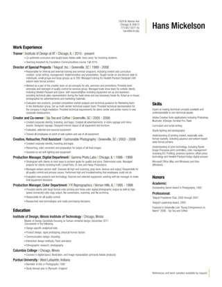 1929 W. Warner Ave
Chicago, IL 60613
773.857.5077 (h)
hans@id.iit.edu

Hans Mickelson

Work Experience
Trainer | Institute of Design at IIT | Chicago, IL | 2010 - present
•	Co-authored

curriculum and taught basic Adobe skills ‘boot camp’ for incoming students.
for Foundation Communications course, Fall 2010.

•	Teaching Assistant

Director of Special Projects | Tekgraf, Inc. | Greenville, SC | 1999 - 2008
•	Responsible

for internal and external training and seminar programs, including content and curriculum
creation, script writing, management, implementation and presentation. Taught hands-on and lecture style to
individuals, small groups and large groups up to 200. Managed training for Hewlett-Packard Designjet mild
solvent wide format printers.
•	Worked as a part of the creative team on ad concepts for ads, seminars and promotions. Provided work
estimates and oversight of quality control for services group. Managed trade show team for outside clients,
including Hewlett-Packard and Epson, with responsibilities including equipment set up and teardown,
providing technical sales representation during the trade show and any necessary break-fix. Acted as in-house
photographer for advertisements and marketing materials.
•	Evaluated new products, provided competitive market analysis and technical guidance for Marketing team
in the distribution group. Set up multi-vendor technical support team. Provided technical representation for
the company in legal mediation. Provided technical requirements for demo center and printer rooms in new
corporate headquarters.

Creator and Co-owner | Sip Tea and Coffee | Greenville, SC | 2005 - 2006
•	Created

corporate identity, branding, and logos. Created all advertisements, in-store signage and menu
boards. Designed signage. Designed interior, layout of all equipment and furniture.
•	Evaluated, selected and sourced equipment.
•	Trained all employees on point of sale system and use of all equipment.

Creative, Retoucher, First Assistant | Fashionable Photography | Greenville, SC | 2002 - 2008
•	Created

corporate identity, branding and logos.
correction and preparation for output of all final images.
•	Assisted on set with lighting and equipment
•	Retouching, color

Production Manager, Digital Department | Gamma Photo Labs | Chicago, IL | 1998 - 1999
•	Strategized

with clients on best ways to achieve goals for quality and price. Determined costs. Managed
projects for clients including Kraft, Loreal Paris, St. Ives and Harpo Productions.
•	Managed sixteen person staff. Oversaw all high end scanning, prep work, devices and output. Responsible for
all quality control and process issues. Performed high end troubleshooting that employees could not do.
•	Evaluated new products and technology. Sourced and selected equipment, working with lab manager to make
final equipment decisions.

Production Manager, Color Department | FX Reprographics | Vernon Hills, IL | 1995 - 1998
•	Provided

clients with large format color printing and three-color digital photographic output as well as highspeed connected color copy output, file conversions, scanning, and file archiving.
•	Responsible for all quality control.
•	Researched new technologies and made purchasing decisions.

Skills
Expert at making technical concepts available and
understandable to non-technical people
Adobe Creative Suite applications including Photoshop,
Illustrator, InDesign, Acrobat Pro, Flash
Curriculum and script writing
Studio lighting and photography
Understanding of printing market, especially wide
format markets, including aqueous and solvent based
wide format printers
Understanding of print technology, including Raster
Image Processor print controllers, color management
including ICC Profiling, prepress systems, offset press
technology and Hewlett-Packard Indigo digital presses
Microsoft Office (Mac and Windows) and Visio
(Windows)

Honors
Academic:	
Outstanding Senior Award in Photography, 1992

Professional:	
Tekgraf Presidents Club, 2000 through 2007
Tekgraf Leadership Award, 2005
Featured in Greenville Link “Young Entrepreneurs to
Watch” 2006 - Sip Tea and Coffee

Education
Institute of Design, Illinois Institute of Technology | Chicago, Illinois
Master of Design Candidate focusing on human centered design, December 2011
Coursework in the following:
•	Design specific analytical tools
•	Product design, rapid prototyping, physical human factors
•	Communication design, branding
•	Interaction design methods, Flash animation
•	Ethnographic research, photography

Columbia College | Chicago, Illinois
•	Courses

in digital layout, illustration, and image manipulation (primarily Adobe products)

Purdue University | West Lafayette, Indiana
•	Bachelor

of Arts in Photography, 1992
year in Plymouth, England

• Study Abroad

References and work samples available by request

 