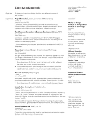 Scott Mioduszewski
Objective

To obtain an interaction design position with a focus on research
and strategy.

Experience

Project Consultant, Doblin, a member of Monitor Group

scottmioduszewski@gmail.com
(812) 319-1031
1903 W. Ainslie St. #1
Chicago, IL 60640

Chicago, IL
August to December 2010

Conducted primary and secondary research of consumer-driven
innovation for a customer loyalty project. Research and analysis led to
concepts to improve customer experience in loyalty program.
Trend Research Consultant  Business Development Intern, PSFK
New York, NY
July to August 2010

Conducted secondary research of industry-driven and technological
innovation. Provided clients with market implications and strategies of
how to utilize emerging trends.
Contributed writing to company website which received 30,000-40,000
daily views.
Researcher, Institute of Design, Illinois Institute of Technology
Chicago, IL
May to August 2009

Brought clarity and framing to a problem, and identified opportunity areas
for Chicago urban timber in conjunction with the Knapp Entrepreneurial
Center. This was done through:
• Secondary research of urban forest management, lumber utilization
practices, and carbon emission standards
• Stakeholder interviews with Chicago Bureau of Forestry, arborists,
wood reclaimers, custom woodworkers and sustainability experts
Research Assistant, DMD Insights
Chicago, IL
June to August 2008

Assisted in mapping the current landscape and future opportunities for
better patient experience in radiation oncology. Responsibilities included:
• Secondary research used to create a competitive landscape analysis

Education
Master of Design
Institute of Design, Illinois
Institute of Technology
Chicago, IL
2010

Communication Design;
Design Research; Design
Planning
Courses in user research,
human factors, design
methods, and strategic
planning.
Projects include
Chicago Recycling
Increasing recycling rates
by understanding motives
and barriers to recycling.
Design Policy
Analysis of policy design
and the role design
methods could play in
future policy creation.
Bachelor of Science
Murray State University
Murray, KY
2000

Radio-Television;
Minor in Studio Art

Video Editor, Bradley David Productions, Inc.
Evansville, IN
December 2002 to August 2007

Created rich viewing experiences for three nationally-broadcast shows (My
Classic Car, Corbin’s Ride On, and Texas Hardtails) by synthesizing raw
video into concise, entertaining programs that reached 250,000 to 500,000
viewers weekly.
Contributed to all aspects of show production including story concepts,
project workflow, graphic and animation storyboards, and post production.
Production Assistant, WEHT ABC 25
Henderson, KY
February 2001 to March 2004

Production and pre-production work for live newscasts; producing graphic
designs and 2-D animations for use on air.

Volunteer Activities
Past president and
vice president of the
Evansville Jaycees, the
local chapter of the US
Junior Chamber.

 